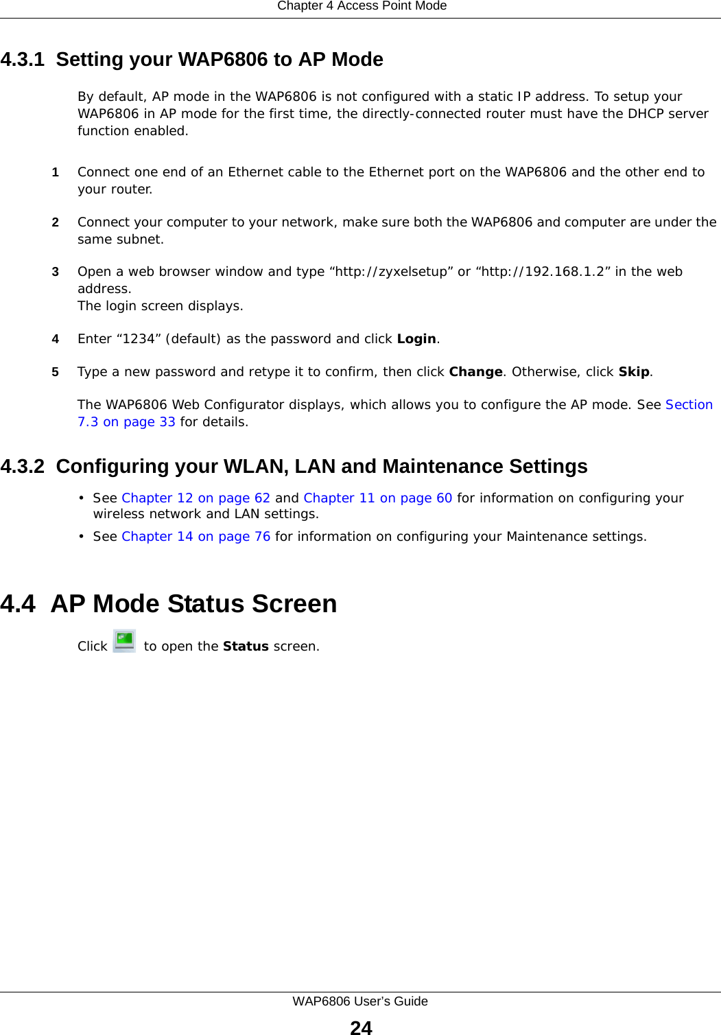  Chapter 4 Access Point ModeWAP6806 User’s Guide244.3.1  Setting your WAP6806 to AP ModeBy default, AP mode in the WAP6806 is not configured with a static IP address. To setup your WAP6806 in AP mode for the first time, the directly-connected router must have the DHCP server function enabled.1Connect one end of an Ethernet cable to the Ethernet port on the WAP6806 and the other end to your router.2Connect your computer to your network, make sure both the WAP6806 and computer are under the same subnet. 3Open a web browser window and type “http://zyxelsetup” or “http://192.168.1.2” in the web address.The login screen displays. 4Enter “1234” (default) as the password and click Login.5Type a new password and retype it to confirm, then click Change. Otherwise, click Skip.The WAP6806 Web Configurator displays, which allows you to configure the AP mode. See Section 7.3 on page 33 for details. 4.3.2  Configuring your WLAN, LAN and Maintenance Settings•See Chapter 12 on page 62 and Chapter 11 on page 60 for information on configuring your wireless network and LAN settings.•See Chapter 14 on page 76 for information on configuring your Maintenance settings.4.4  AP Mode Status ScreenClick   to open the Status screen.