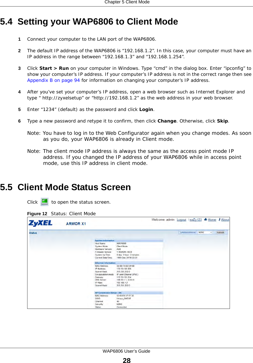  Chapter 5 Client ModeWAP6806 User’s Guide285.4  Setting your WAP6806 to Client Mode1Connect your computer to the LAN port of the WAP6806. 2The default IP address of the WAP6806 is “192.168.1.2”. In this case, your computer must have an IP address in the range between “192.168.1.3” and “192.168.1.254”.3Click Start &gt; Run on your computer in Windows. Type “cmd” in the dialog box. Enter “ipconfig” to show your computer’s IP address. If your computer’s IP address is not in the correct range then see Appendix B on page 94 for information on changing your computer’s IP address.4After you’ve set your computer’s IP address, open a web browser such as Internet Explorer and type “ http://zyxelsetup” or “http://192.168.1.2” as the web address in your web browser.5Enter “1234” (default) as the password and click Login.6Type a new password and retype it to confirm, then click Change. Otherwise, click Skip.Note: You have to log in to the Web Configurator again when you change modes. As soon as you do, your WAP6806 is already in Client mode.Note: The client mode IP address is always the same as the access point mode IP address. If you changed the IP address of your WAP6806 while in access point mode, use this IP address in client mode. 5.5  Client Mode Status ScreenClick   to open the status screen. Figure 12   Status: Client Mode 