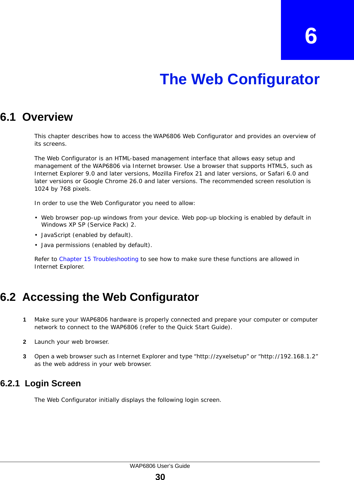 WAP6806 User’s Guide30CHAPTER   6The Web Configurator6.1  OverviewThis chapter describes how to access the WAP6806 Web Configurator and provides an overview of its screens.The Web Configurator is an HTML-based management interface that allows easy setup and management of the WAP6806 via Internet browser. Use a browser that supports HTML5, such as Internet Explorer 9.0 and later versions, Mozilla Firefox 21 and later versions, or Safari 6.0 and later versions or Google Chrome 26.0 and later versions. The recommended screen resolution is 1024 by 768 pixels.In order to use the Web Configurator you need to allow:• Web browser pop-up windows from your device. Web pop-up blocking is enabled by default in Windows XP SP (Service Pack) 2.• JavaScript (enabled by default).• Java permissions (enabled by default).Refer to Chapter 15 Troubleshooting to see how to make sure these functions are allowed in Internet Explorer.6.2  Accessing the Web Configurator1Make sure your WAP6806 hardware is properly connected and prepare your computer or computer network to connect to the WAP6806 (refer to the Quick Start Guide).2Launch your web browser.3Open a web browser such as Internet Explorer and type “http://zyxelsetup” or “http://192.168.1.2” as the web address in your web browser.6.2.1  Login ScreenThe Web Configurator initially displays the following login screen.