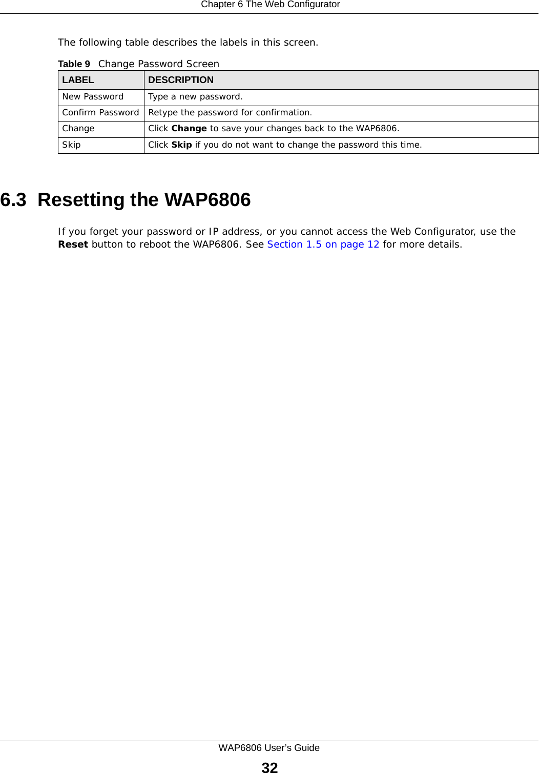  Chapter 6 The Web ConfiguratorWAP6806 User’s Guide32The following table describes the labels in this screen.6.3  Resetting the WAP6806If you forget your password or IP address, or you cannot access the Web Configurator, use the Reset button to reboot the WAP6806. See Section 1.5 on page 12 for more details.Table 9   Change Password ScreenLABEL DESCRIPTIONNew Password Type a new password. Confirm Password Retype the password for confirmation.Change Click Change to save your changes back to the WAP6806.Skip Click Skip if you do not want to change the password this time.