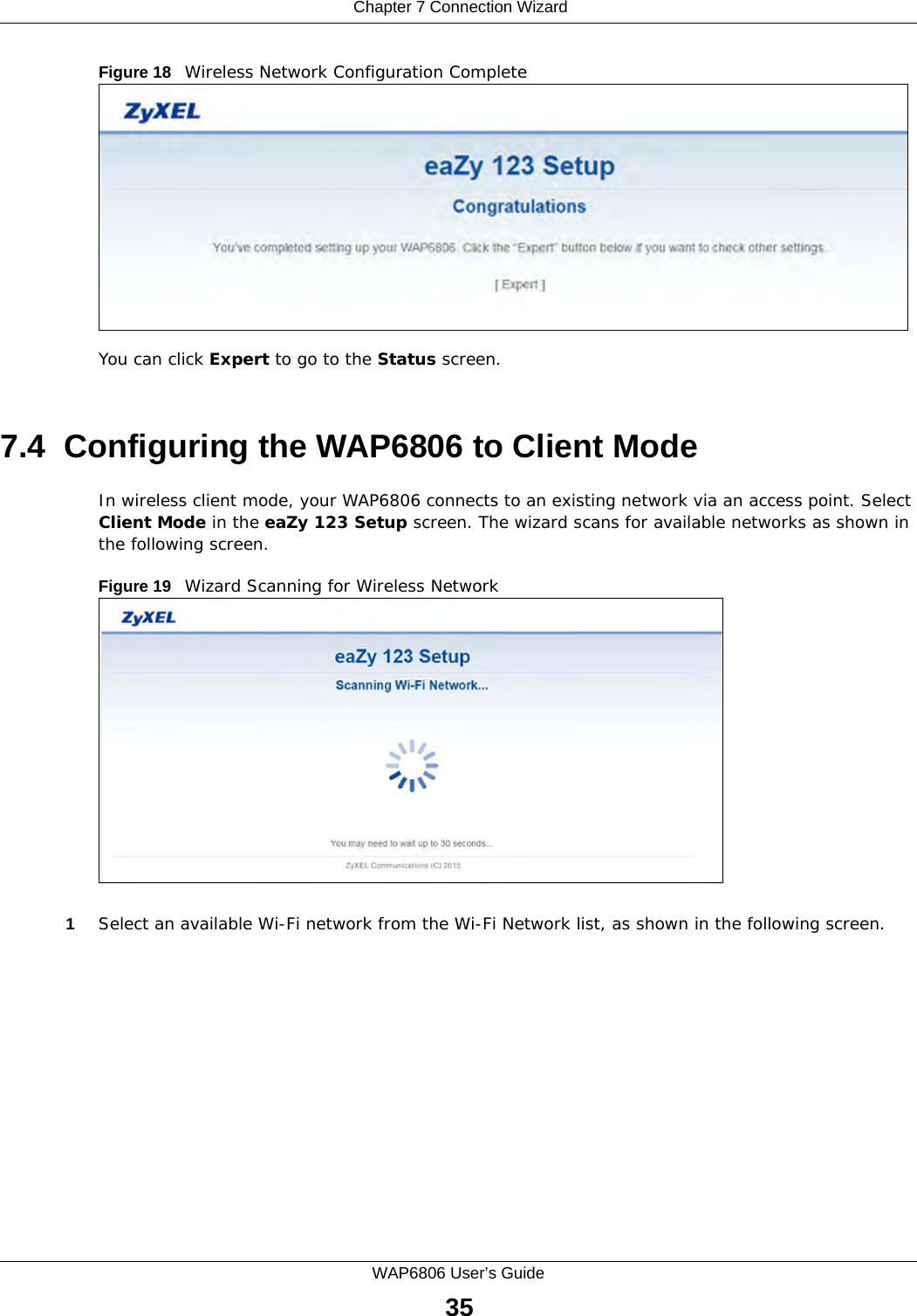  Chapter 7 Connection WizardWAP6806 User’s Guide35Figure 18   Wireless Network Configuration CompleteYou can click Expert to go to the Status screen.7.4  Configuring the WAP6806 to Client ModeIn wireless client mode, your WAP6806 connects to an existing network via an access point. Select Client Mode in the eaZy 123 Setup screen. The wizard scans for available networks as shown in the following screen. Figure 19   Wizard Scanning for Wireless Network1Select an available Wi-Fi network from the Wi-Fi Network list, as shown in the following screen.