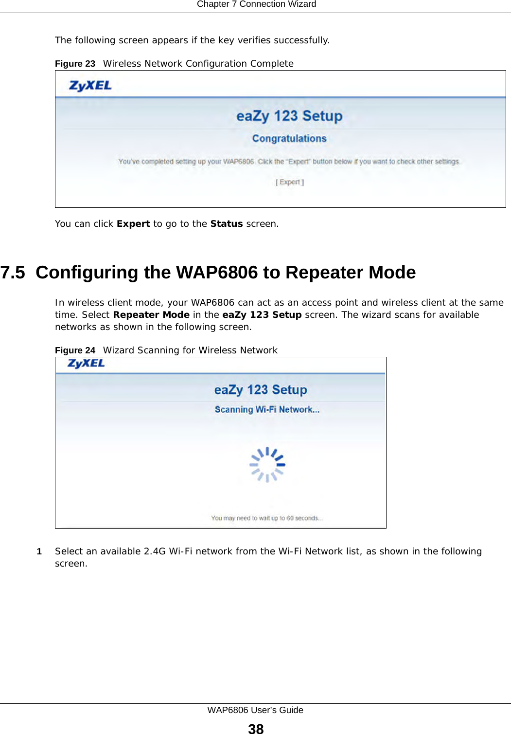  Chapter 7 Connection WizardWAP6806 User’s Guide38The following screen appears if the key verifies successfully.Figure 23   Wireless Network Configuration CompleteYou can click Expert to go to the Status screen.7.5  Configuring the WAP6806 to Repeater ModeIn wireless client mode, your WAP6806 can act as an access point and wireless client at the same time. Select Repeater Mode in the eaZy 123 Setup screen. The wizard scans for available networks as shown in the following screen. Figure 24   Wizard Scanning for Wireless Network1Select an available 2.4G Wi-Fi network from the Wi-Fi Network list, as shown in the following screen.