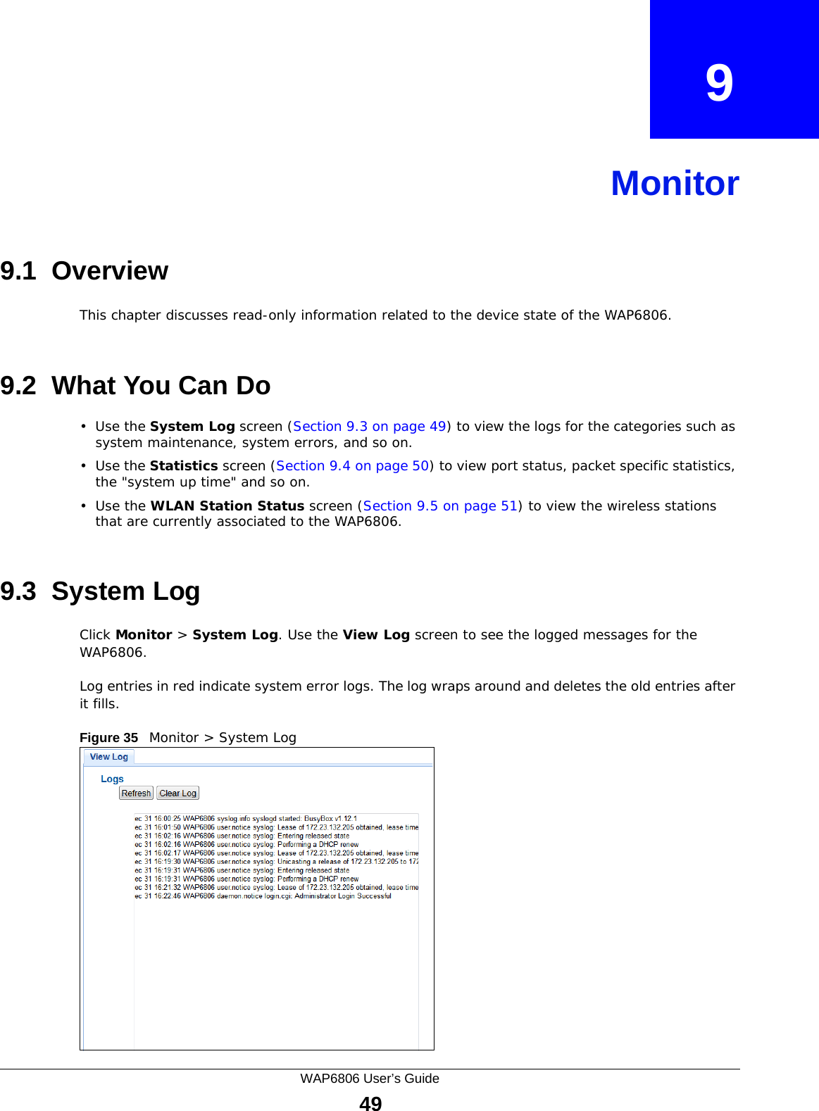 WAP6806 User’s Guide49CHAPTER   9Monitor9.1  OverviewThis chapter discusses read-only information related to the device state of the WAP6806. 9.2  What You Can Do•Use the System Log screen (Section 9.3 on page 49) to view the logs for the categories such as system maintenance, system errors, and so on.•Use the Statistics screen (Section 9.4 on page 50) to view port status, packet specific statistics, the &quot;system up time&quot; and so on.•Use the WLAN Station Status screen (Section 9.5 on page 51) to view the wireless stations that are currently associated to the WAP6806.9.3  System LogClick Monitor &gt; System Log. Use the View Log screen to see the logged messages for the WAP6806. Log entries in red indicate system error logs. The log wraps around and deletes the old entries after it fills. Figure 35   Monitor &gt; System Log 