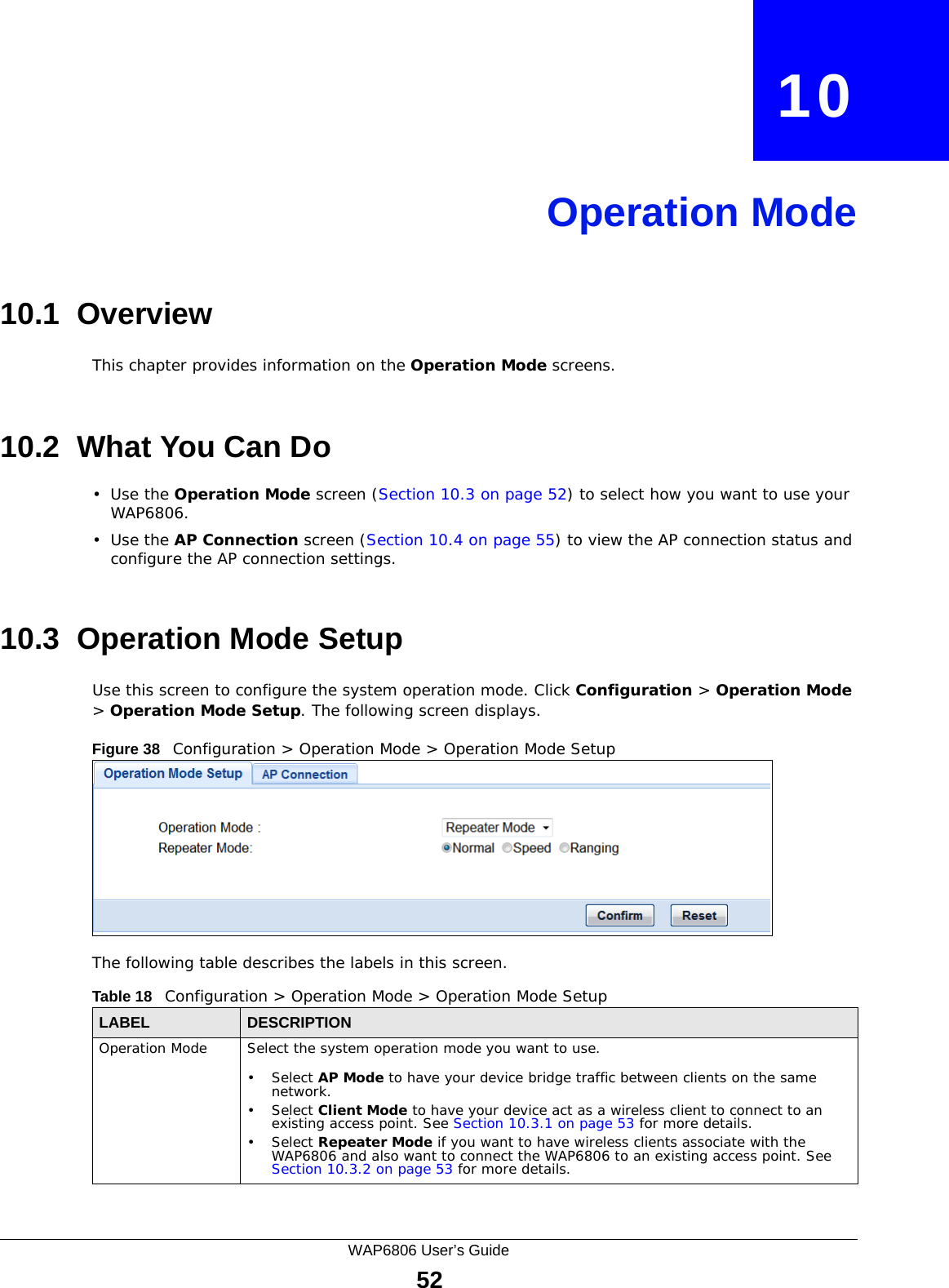 WAP6806 User’s Guide52CHAPTER   10Operation Mode10.1  OverviewThis chapter provides information on the Operation Mode screens. 10.2  What You Can Do•Use the Operation Mode screen (Section 10.3 on page 52) to select how you want to use your WAP6806. •Use the AP Connection screen (Section 10.4 on page 55) to view the AP connection status and configure the AP connection settings.10.3  Operation Mode SetupUse this screen to configure the system operation mode. Click Configuration &gt; Operation Mode &gt; Operation Mode Setup. The following screen displays.Figure 38   Configuration &gt; Operation Mode &gt; Operation Mode Setup The following table describes the labels in this screen. Table 18   Configuration &gt; Operation Mode &gt; Operation Mode SetupLABEL DESCRIPTIONOperation Mode Select the system operation mode you want to use.• Select AP Mode to have your device bridge traffic between clients on the same network.• Select Client Mode to have your device act as a wireless client to connect to an existing access point. See Section 10.3.1 on page 53 for more details.• Select Repeater Mode if you want to have wireless clients associate with the WAP6806 and also want to connect the WAP6806 to an existing access point. See Section 10.3.2 on page 53 for more details.