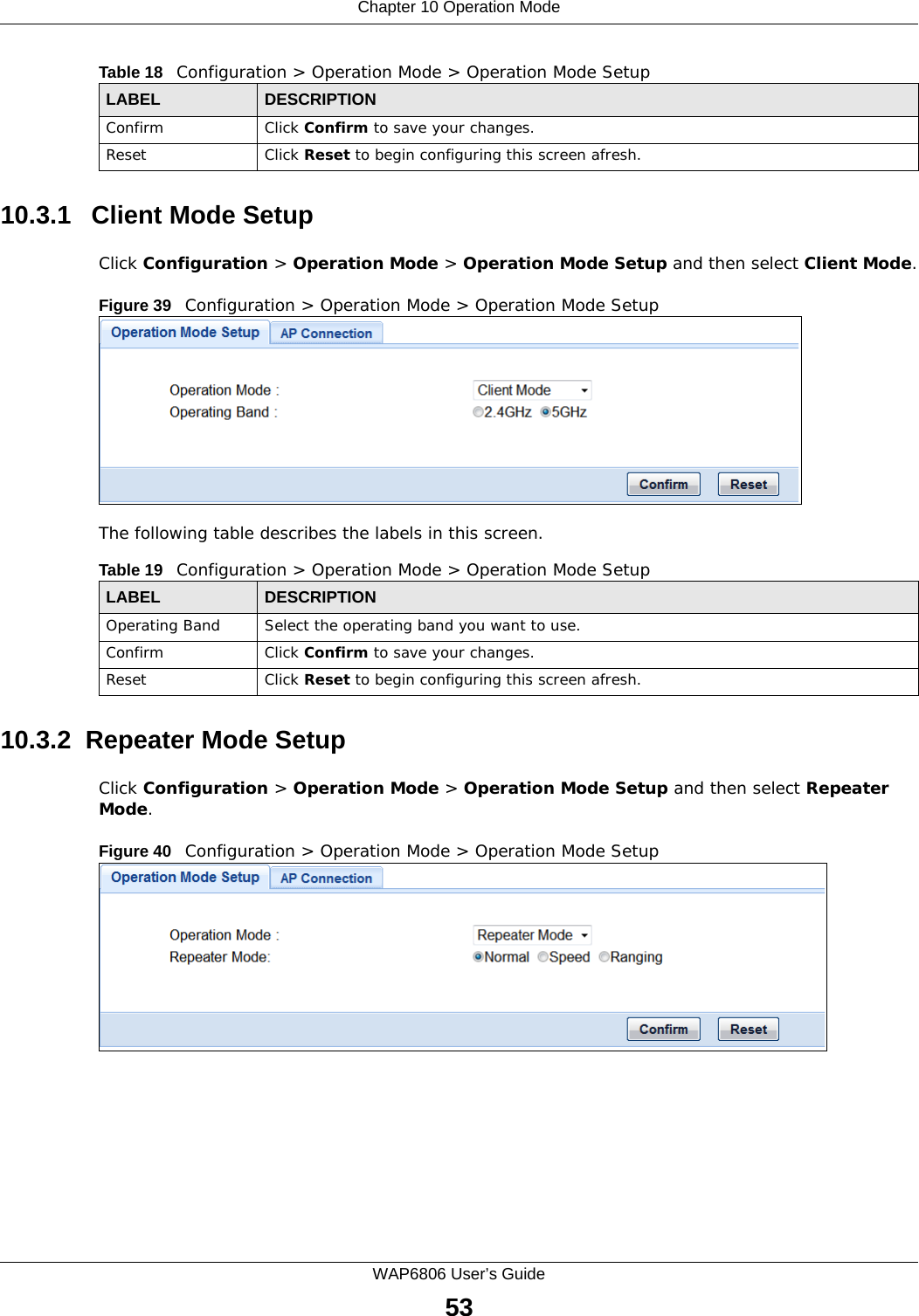 Chapter 10 Operation ModeWAP6806 User’s Guide5310.3.1   Client Mode SetupClick Configuration &gt; Operation Mode &gt; Operation Mode Setup and then select Client Mode.Figure 39   Configuration &gt; Operation Mode &gt; Operation Mode Setup The following table describes the labels in this screen. 10.3.2  Repeater Mode SetupClick Configuration &gt; Operation Mode &gt; Operation Mode Setup and then select Repeater Mode.Figure 40   Configuration &gt; Operation Mode &gt; Operation Mode Setup Confirm Click Confirm to save your changes.Reset Click Reset to begin configuring this screen afresh.Table 18   Configuration &gt; Operation Mode &gt; Operation Mode SetupLABEL DESCRIPTIONTable 19   Configuration &gt; Operation Mode &gt; Operation Mode SetupLABEL DESCRIPTIONOperating Band Select the operating band you want to use.Confirm Click Confirm to save your changes.Reset Click Reset to begin configuring this screen afresh.