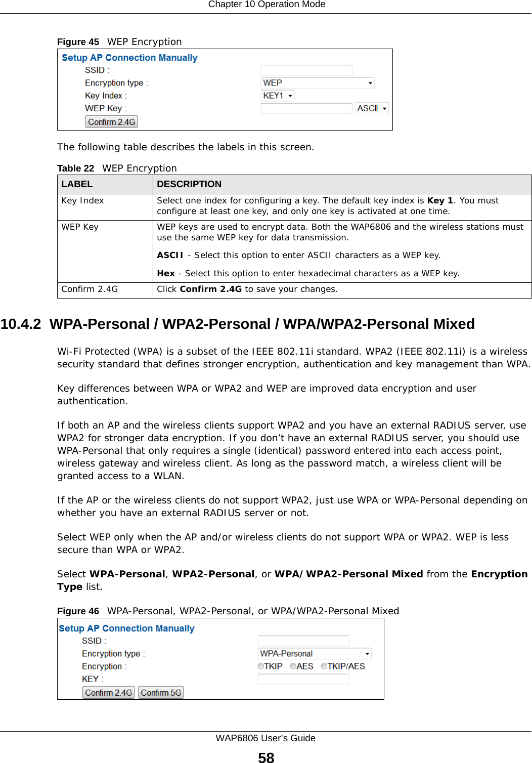  Chapter 10 Operation ModeWAP6806 User’s Guide58Figure 45   WEP Encryption The following table describes the labels in this screen.10.4.2  WPA-Personal / WPA2-Personal / WPA/WPA2-Personal MixedWi-Fi Protected (WPA) is a subset of the IEEE 802.11i standard. WPA2 (IEEE 802.11i) is a wireless security standard that defines stronger encryption, authentication and key management than WPA.Key differences between WPA or WPA2 and WEP are improved data encryption and user authentication.If both an AP and the wireless clients support WPA2 and you have an external RADIUS server, use WPA2 for stronger data encryption. If you don’t have an external RADIUS server, you should use WPA-Personal that only requires a single (identical) password entered into each access point, wireless gateway and wireless client. As long as the password match, a wireless client will be granted access to a WLAN.If the AP or the wireless clients do not support WPA2, just use WPA or WPA-Personal depending on whether you have an external RADIUS server or not.Select WEP only when the AP and/or wireless clients do not support WPA or WPA2. WEP is less secure than WPA or WPA2.Select WPA-Personal, WPA2-Personal, or WPA/WPA2-Personal Mixed from the Encryption Type list.Figure 46   WPA-Personal, WPA2-Personal, or WPA/WPA2-Personal Mixed Table 22   WEP EncryptionLABEL DESCRIPTIONKey Index Select one index for configuring a key. The default key index is Key 1. You must configure at least one key, and only one key is activated at one time.WEP Key WEP keys are used to encrypt data. Both the WAP6806 and the wireless stations must use the same WEP key for data transmission.ASCII - Select this option to enter ASCII characters as a WEP key.Hex - Select this option to enter hexadecimal characters as a WEP key.Confirm 2.4G Click Confirm 2.4G to save your changes.