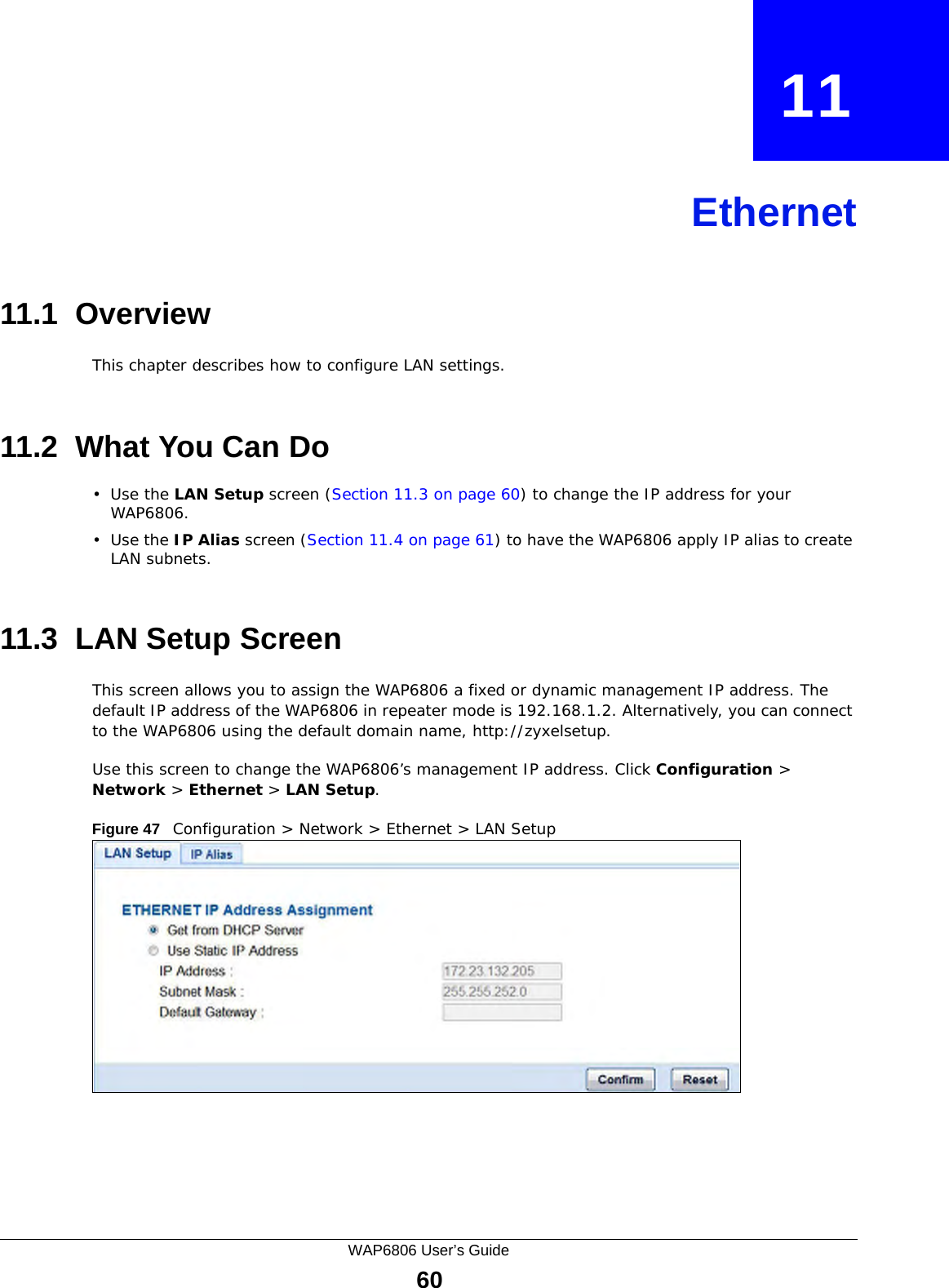 WAP6806 User’s Guide60CHAPTER   11Ethernet11.1  OverviewThis chapter describes how to configure LAN settings.11.2  What You Can Do•Use the LAN Setup screen (Section 11.3 on page 60) to change the IP address for your WAP6806.•Use the IP Alias screen (Section 11.4 on page 61) to have the WAP6806 apply IP alias to create LAN subnets.11.3  LAN Setup ScreenThis screen allows you to assign the WAP6806 a fixed or dynamic management IP address. The default IP address of the WAP6806 in repeater mode is 192.168.1.2. Alternatively, you can connect to the WAP6806 using the default domain name, http://zyxelsetup.Use this screen to change the WAP6806’s management IP address. Click Configuration &gt; Network &gt; Ethernet &gt; LAN Setup.Figure 47   Configuration &gt; Network &gt; Ethernet &gt; LAN Setup 
