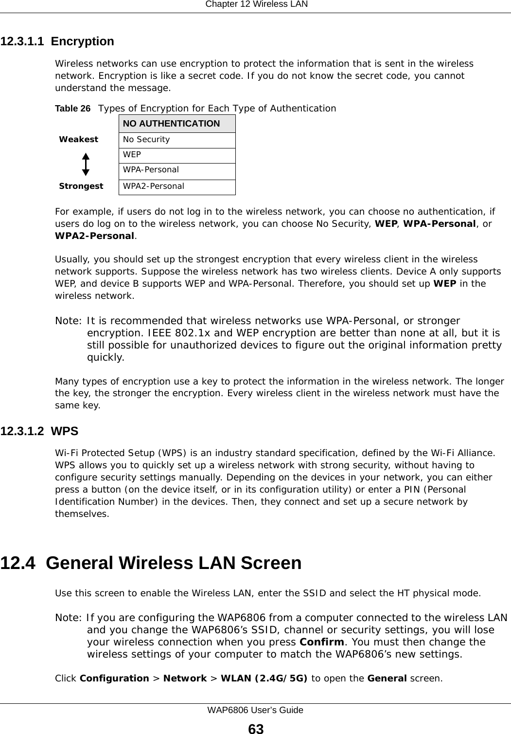  Chapter 12 Wireless LANWAP6806 User’s Guide6312.3.1.1  EncryptionWireless networks can use encryption to protect the information that is sent in the wireless network. Encryption is like a secret code. If you do not know the secret code, you cannot understand the message.For example, if users do not log in to the wireless network, you can choose no authentication, if users do log on to the wireless network, you can choose No Security, WEP, WPA-Personal, or WPA2-Personal.Usually, you should set up the strongest encryption that every wireless client in the wireless network supports. Suppose the wireless network has two wireless clients. Device A only supports WEP, and device B supports WEP and WPA-Personal. Therefore, you should set up WEP in the wireless network.Note: It is recommended that wireless networks use WPA-Personal, or stronger encryption. IEEE 802.1x and WEP encryption are better than none at all, but it is still possible for unauthorized devices to figure out the original information pretty quickly.Many types of encryption use a key to protect the information in the wireless network. The longer the key, the stronger the encryption. Every wireless client in the wireless network must have the same key.12.3.1.2  WPSWi-Fi Protected Setup (WPS) is an industry standard specification, defined by the Wi-Fi Alliance. WPS allows you to quickly set up a wireless network with strong security, without having to configure security settings manually. Depending on the devices in your network, you can either press a button (on the device itself, or in its configuration utility) or enter a PIN (Personal Identification Number) in the devices. Then, they connect and set up a secure network by themselves.  12.4  General Wireless LAN Screen Use this screen to enable the Wireless LAN, enter the SSID and select the HT physical mode.Note: If you are configuring the WAP6806 from a computer connected to the wireless LAN and you change the WAP6806’s SSID, channel or security settings, you will lose your wireless connection when you press Confirm. You must then change the wireless settings of your computer to match the WAP6806’s new settings.Click Configuration &gt; Network &gt; WLAN (2.4G/5G) to open the General screen.Table 26   Types of Encryption for Each Type of AuthenticationNO AUTHENTICATIONWeakest No SecurityWEPWPA-PersonalStrongest WPA2-Personal