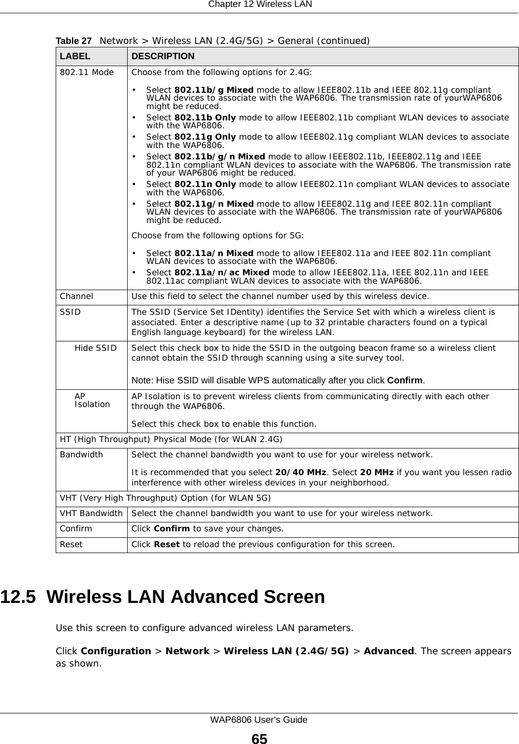  Chapter 12 Wireless LANWAP6806 User’s Guide6512.5  Wireless LAN Advanced ScreenUse this screen to configure advanced wireless LAN parameters.Click Configuration &gt; Network &gt; Wireless LAN (2.4G/5G) &gt; Advanced. The screen appears as shown.802.11 Mode Choose from the following options for 2.4G:• Select 802.11b/g Mixed mode to allow IEEE802.11b and IEEE 802.11g compliant WLAN devices to associate with the WAP6806. The transmission rate of yourWAP6806 might be reduced.• Select 802.11b Only mode to allow IEEE802.11b compliant WLAN devices to associate with the WAP6806.• Select 802.11g Only mode to allow IEEE802.11g compliant WLAN devices to associate with the WAP6806.• Select 802.11b/g/n Mixed mode to allow IEEE802.11b, IEEE802.11g and IEEE 802.11n compliant WLAN devices to associate with the WAP6806. The transmission rate of your WAP6806 might be reduced.• Select 802.11n Only mode to allow IEEE802.11n compliant WLAN devices to associate with the WAP6806.• Select 802.11g/n Mixed mode to allow IEEE802.11g and IEEE 802.11n compliant WLAN devices to associate with the WAP6806. The transmission rate of yourWAP6806 might be reduced.Choose from the following options for 5G:• Select 802.11a/n Mixed mode to allow IEEE802.11a and IEEE 802.11n compliant WLAN devices to associate with the WAP6806. • Select 802.11a/n/ac Mixed mode to allow IEEE802.11a, IEEE 802.11n and IEEE 802.11ac compliant WLAN devices to associate with the WAP6806.Channel Use this field to select the channel number used by this wireless device.SSID The SSID (Service Set IDentity) identifies the Service Set with which a wireless client is associated. Enter a descriptive name (up to 32 printable characters found on a typical English language keyboard) for the wireless LAN.Hide SSID Select this check box to hide the SSID in the outgoing beacon frame so a wireless client cannot obtain the SSID through scanning using a site survey tool.Note: Hise SSID will disable WPS automatically after you click Confirm.AP Isolation AP Isolation is to prevent wireless clients from communicating directly with each other through the WAP6806.Select this check box to enable this function.HT (High Throughput) Physical Mode (for WLAN 2.4G) Bandwidth Select the channel bandwidth you want to use for your wireless network.It is recommended that you select 20/40 MHz. Select 20 MHz if you want you lessen radio interference with other wireless devices in your neighborhood.VHT (Very High Throughput) Option (for WLAN 5G)VHT Bandwidth Select the channel bandwidth you want to use for your wireless network.Confirm Click Confirm to save your changes.Reset Click Reset to reload the previous configuration for this screen.Table 27   Network &gt; Wireless LAN (2.4G/5G) &gt; General (continued)LABEL DESCRIPTION