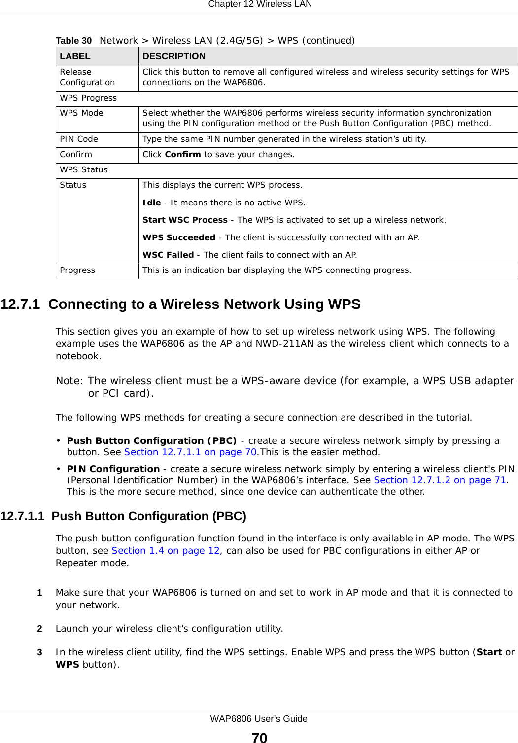  Chapter 12 Wireless LANWAP6806 User’s Guide7012.7.1  Connecting to a Wireless Network Using WPSThis section gives you an example of how to set up wireless network using WPS. The following example uses the WAP6806 as the AP and NWD-211AN as the wireless client which connects to a notebook. Note: The wireless client must be a WPS-aware device (for example, a WPS USB adapter or PCI card).The following WPS methods for creating a secure connection are described in the tutorial.•Push Button Configuration (PBC) - create a secure wireless network simply by pressing a button. See Section 12.7.1.1 on page 70.This is the easier method.•PIN Configuration - create a secure wireless network simply by entering a wireless client&apos;s PIN (Personal Identification Number) in the WAP6806’s interface. See Section 12.7.1.2 on page 71. This is the more secure method, since one device can authenticate the other.12.7.1.1  Push Button Configuration (PBC)The push button configuration function found in the interface is only available in AP mode. The WPS button, see Section 1.4 on page 12, can also be used for PBC configurations in either AP or Repeater mode.1Make sure that your WAP6806 is turned on and set to work in AP mode and that it is connected to your network. 2Launch your wireless client’s configuration utility. 3In the wireless client utility, find the WPS settings. Enable WPS and press the WPS button (Start or WPS button). Release Configuration Click this button to remove all configured wireless and wireless security settings for WPS connections on the WAP6806.WPS ProgressWPS Mode Select whether the WAP6806 performs wireless security information synchronization using the PIN configuration method or the Push Button Configuration (PBC) method.PIN Code Type the same PIN number generated in the wireless station’s utility.Confirm Click Confirm to save your changes.WPS StatusStatus This displays the current WPS process.Idle - It means there is no active WPS.Start WSC Process - The WPS is activated to set up a wireless network.WPS Succeeded - The client is successfully connected with an AP.WSC Failed - The client fails to connect with an AP.Progress This is an indication bar displaying the WPS connecting progress. Table 30   Network &gt; Wireless LAN (2.4G/5G) &gt; WPS (continued)LABEL  DESCRIPTION
