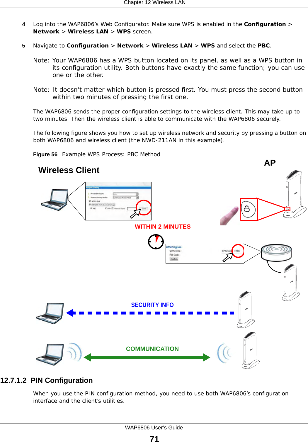  Chapter 12 Wireless LANWAP6806 User’s Guide714Log into the WAP6806’s Web Configurator. Make sure WPS is enabled in the Configuration &gt; Network &gt; Wireless LAN &gt; WPS screen. 5Navigate to Configuration &gt; Network &gt; Wireless LAN &gt; WPS and select the PBC.Note: Your WAP6806 has a WPS button located on its panel, as well as a WPS button in its configuration utility. Both buttons have exactly the same function; you can use one or the other.Note: It doesn’t matter which button is pressed first. You must press the second button within two minutes of pressing the first one. The WAP6806 sends the proper configuration settings to the wireless client. This may take up to two minutes. Then the wireless client is able to communicate with the WAP6806 securely. The following figure shows you how to set up wireless network and security by pressing a button on both WAP6806 and wireless client (the NWD-211AN in this example).Figure 56   Example WPS Process: PBC Method12.7.1.2  PIN ConfigurationWhen you use the PIN configuration method, you need to use both WAP6806’s configuration interface and the client’s utilities.Wireless Client    SECURITY INFOCOMMUNICATIONWITHIN 2 MINUTESAP