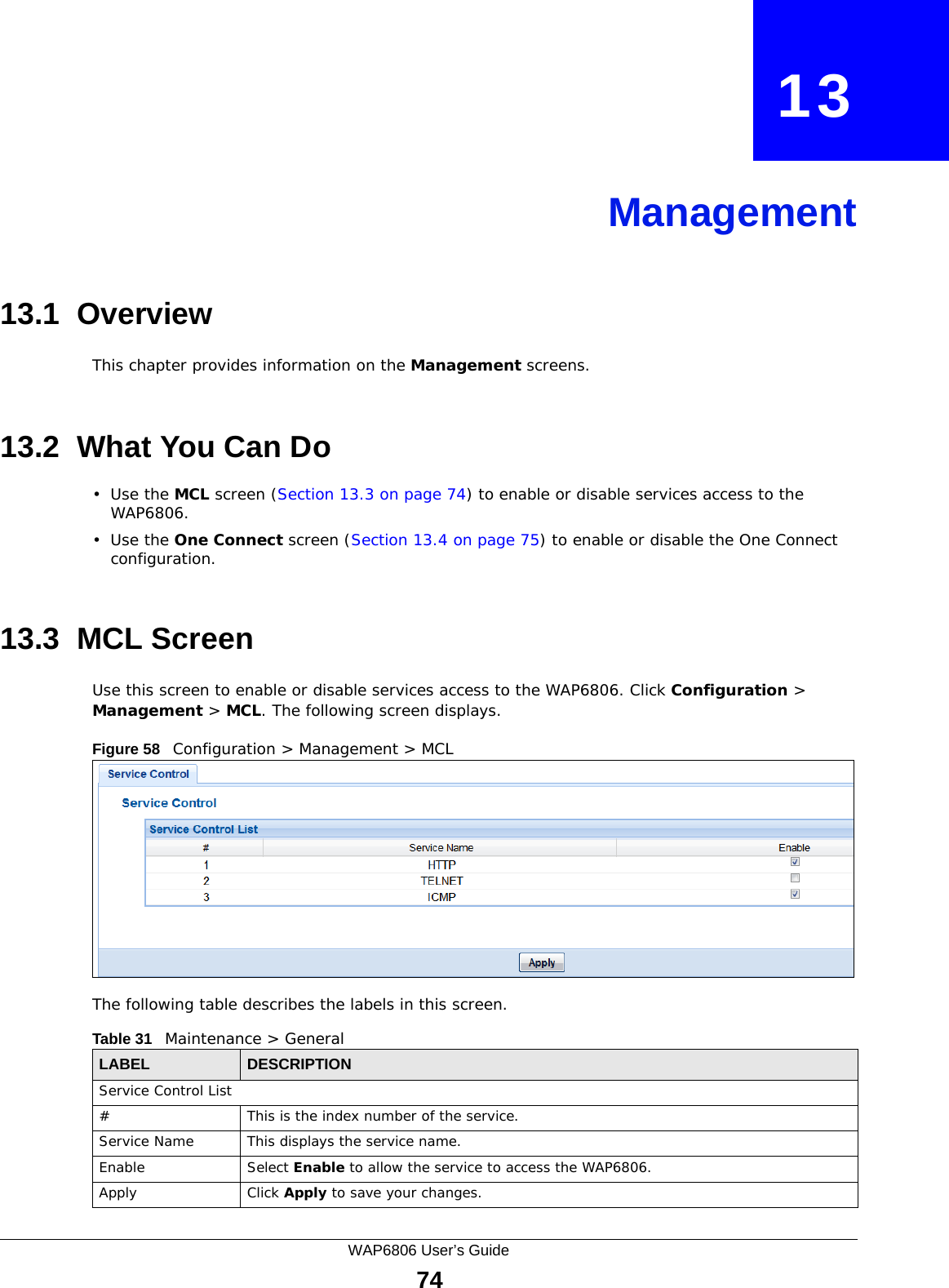 WAP6806 User’s Guide74CHAPTER   13Management13.1  OverviewThis chapter provides information on the Management screens. 13.2  What You Can Do•Use the MCL screen (Section 13.3 on page 74) to enable or disable services access to the WAP6806. •Use the One Connect screen (Section 13.4 on page 75) to enable or disable the One Connect configuration.13.3  MCL Screen Use this screen to enable or disable services access to the WAP6806. Click Configuration &gt; Management &gt; MCL. The following screen displays.Figure 58   Configuration &gt; Management &gt; MCL The following table describes the labels in this screen.Table 31   Maintenance &gt; GeneralLABEL DESCRIPTIONService Control List#This is the index number of the service.Service Name This displays the service name.Enable Select Enable to allow the service to access the WAP6806.Apply Click Apply to save your changes.