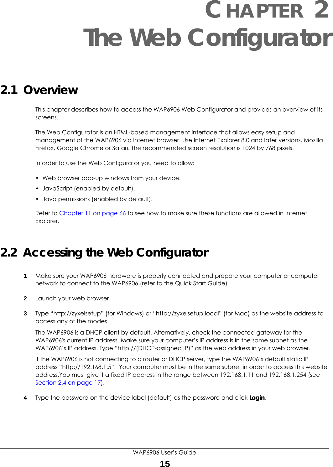 WAP6906 User’s Guide15CHAPTER 2The Web Configurator2.1  OverviewThis chapter describes how to access the WAP6906 Web Configurator and provides an overview of its screens.The Web Configurator is an HTML-based management interface that allows easy setup and management of the WAP6906 via Internet browser. Use Internet Explorer 8.0 and later versions, Mozilla Firefox, Google Chrome or Safari. The recommended screen resolution is 1024 by 768 pixels.In order to use the Web Configurator you need to allow:• Web browser pop-up windows from your device.• JavaScript (enabled by default).• Java permissions (enabled by default).Refer to Chapter 11 on page 66 to see how to make sure these functions are allowed in Internet Explorer.2.2  Accessing the Web Configurator1Make sure your WAP6906 hardware is properly connected and prepare your computer or computer network to connect to the WAP6906 (refer to the Quick Start Guide).2Launch your web browser.3Type “http://zyxelsetup” (for Windows) or “http://zyxelsetup.local” (for Mac) as the website address to access any of the modes.The WAP6906 is a DHCP client by default. Alternatively, check the connected gateway for the WAP6906&apos;s current IP address. Make sure your computer’s IP address is in the same subnet as the WAP6906’s IP address. Type “http://(DHCP-assigned IP)” as the web address in your web browser.If the WAP6906 is not connecting to a router or DHCP server, type the WAP6906’s default static IP address “http://192.168.1.5”.  Your computer must be in the same subnet in order to access this website address.You must give it a fixed IP address in the range between 192.168.1.11 and 192.168.1.254 (see Section 2.4 on page 17).4Type the password on the device label (default) as the password and click Login. 