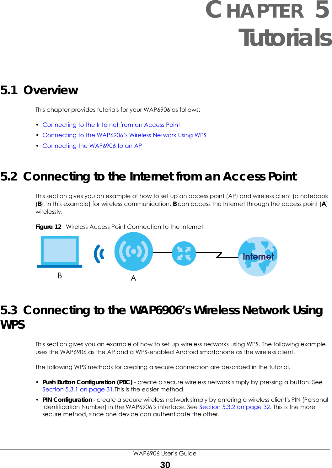 WAP6906 User’s Guide30CHAPTER 5Tutorials5.1  OverviewThis chapter provides tutorials for your WAP6906 as follows:•Connecting to the Internet from an Access Point•Connecting to the WAP6906’s Wireless Network Using WPS•Connecting the WAP6906 to an AP5.2  Connecting to the Internet from an Access PointThis section gives you an example of how to set up an access point (AP) and wireless client (a notebook (B), in this example) for wireless communication. B can access the Internet through the access point (A) wirelessly.Figure 12   Wireless Access Point Connection to the Internet5.3  Connecting to the WAP6906’s Wireless Network Using WPSThis section gives you an example of how to set up wireless networks using WPS. The following example uses the WAP6906 as the AP and a WPS-enabled Android smartphone as the wireless client. The following WPS methods for creating a secure connection are described in the tutorial.•Push Button Configuration (PBC) - create a secure wireless network simply by pressing a button. See Section 5.3.1 on page 31.This is the easier method.•PIN Configuration - create a secure wireless network simply by entering a wireless client&apos;s PIN (Personal Identification Number) in the WAP6906’s interface. See Section 5.3.2 on page 32. This is the more secure method, since one device can authenticate the other.