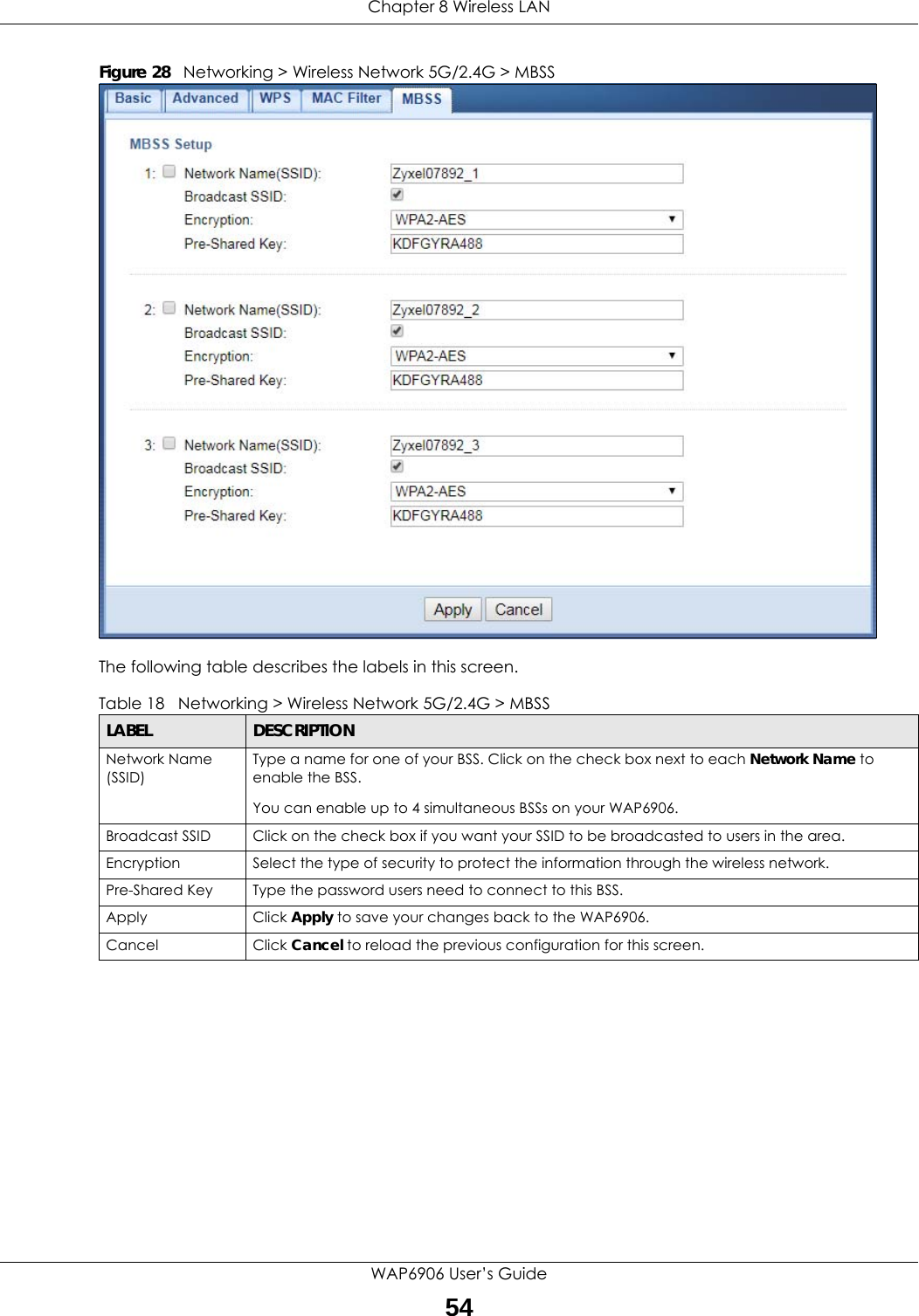 Chapter 8 Wireless LANWAP6906 User’s Guide54Figure 28   Networking &gt; Wireless Network 5G/2.4G &gt; MBSS The following table describes the labels in this screen.Table 18   Networking &gt; Wireless Network 5G/2.4G &gt; MBSSLABEL DESCRIPTIONNetwork Name (SSID)Type a name for one of your BSS. Click on the check box next to each Network Name to enable the BSS.You can enable up to 4 simultaneous BSSs on your WAP6906.Broadcast SSID Click on the check box if you want your SSID to be broadcasted to users in the area.Encryption Select the type of security to protect the information through the wireless network.Pre-Shared Key Type the password users need to connect to this BSS.Apply Click Apply to save your changes back to the WAP6906.Cancel Click Cancel to reload the previous configuration for this screen.
