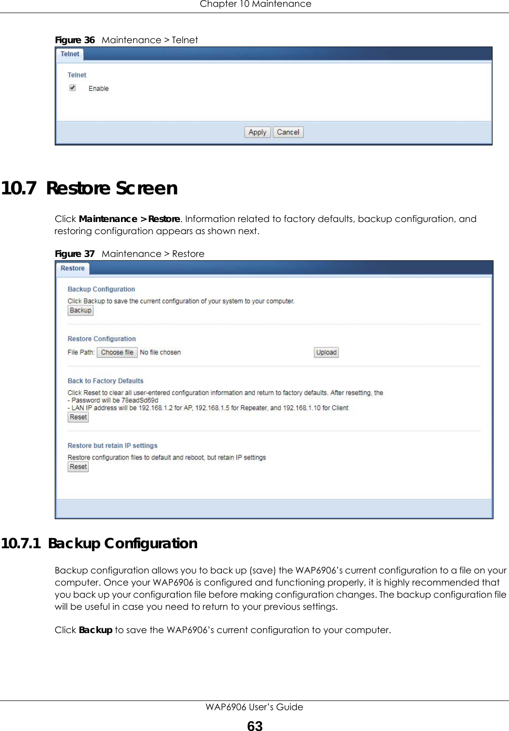  Chapter 10 MaintenanceWAP6906 User’s Guide63Figure 36   Maintenance &gt; Telnet 10.7  Restore ScreenClick Maintenance &gt; Restore. Information related to factory defaults, backup configuration, and restoring configuration appears as shown next.Figure 37   Maintenance &gt; Restore 10.7.1  Backup ConfigurationBackup configuration allows you to back up (save) the WAP6906’s current configuration to a file on your computer. Once your WAP6906 is configured and functioning properly, it is highly recommended that you back up your configuration file before making configuration changes. The backup configuration file will be useful in case you need to return to your previous settings.Click Backup to save the WAP6906’s current configuration to your computer.
