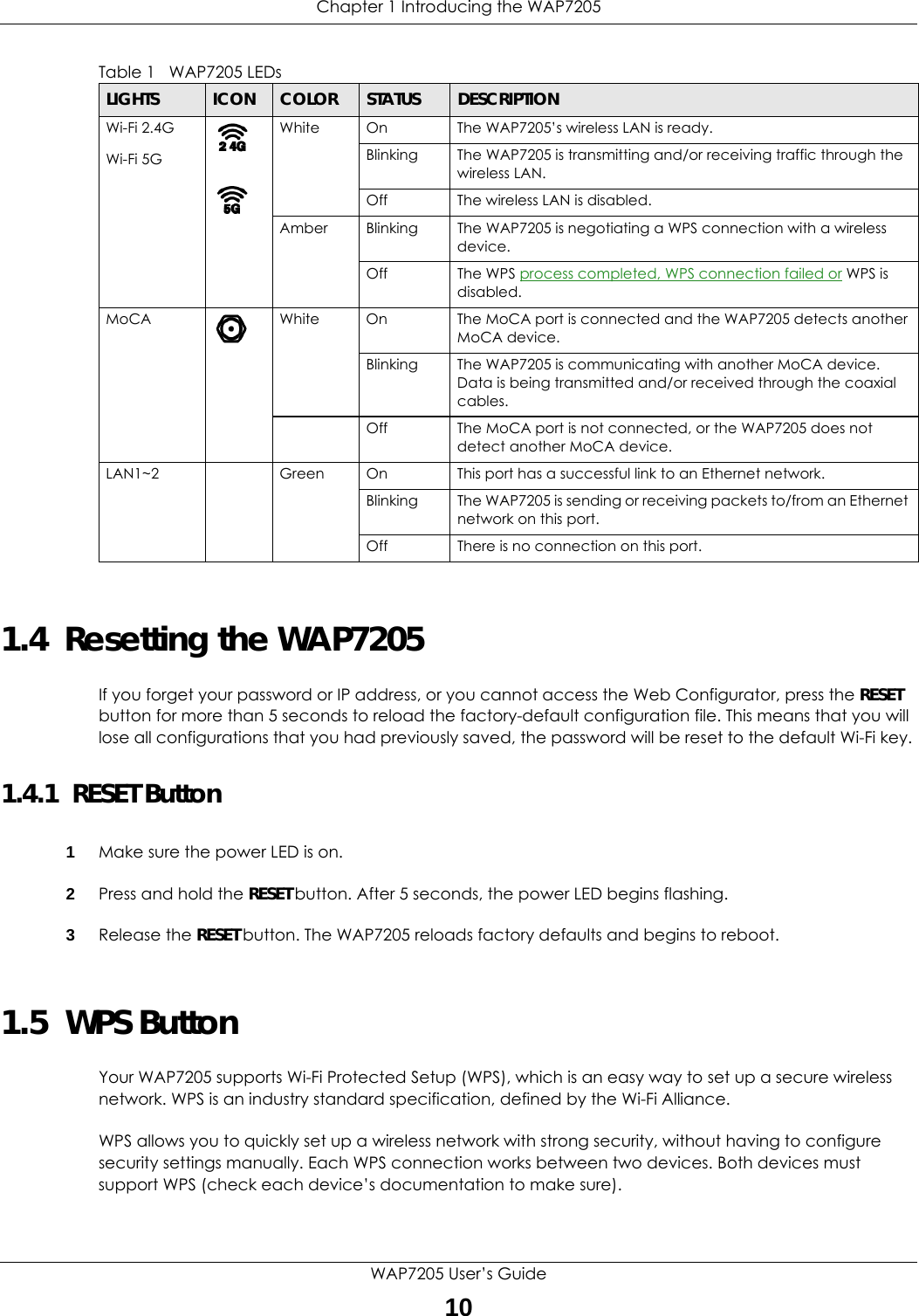 Chapter 1 Introducing the WAP7205WAP7205 User’s Guide101.4  Resetting the WAP7205If you forget your password or IP address, or you cannot access the Web Configurator, press the RESET button for more than 5 seconds to reload the factory-default configuration file. This means that you will lose all configurations that you had previously saved, the password will be reset to the default Wi-Fi key. 1.4.1  RESET Button1Make sure the power LED is on.2Press and hold the RESET button. After 5 seconds, the power LED begins flashing.3Release the RESET button. The WAP7205 reloads factory defaults and begins to reboot.1.5  WPS ButtonYour WAP7205 supports Wi-Fi Protected Setup (WPS), which is an easy way to set up a secure wireless network. WPS is an industry standard specification, defined by the Wi-Fi Alliance.WPS allows you to quickly set up a wireless network with strong security, without having to configure security settings manually. Each WPS connection works between two devices. Both devices must support WPS (check each device’s documentation to make sure).Wi-Fi 2.4G Wi-Fi 5GWhite On The WAP7205’s wireless LAN is ready. Blinking The WAP7205 is transmitting and/or receiving traffic through the wireless LAN.Off The wireless LAN is disabled.Amber Blinking The WAP7205 is negotiating a WPS connection with a wireless device. Off The WPS process completed, WPS connection failed or WPS is disabled.MoCA White On The MoCA port is connected and the WAP7205 detects another MoCA device. Blinking The WAP7205 is communicating with another MoCA device. Data is being transmitted and/or received through the coaxial cables.Off The MoCA port is not connected, or the WAP7205 does not detect another MoCA device.LAN1~2 Green On This port has a successful link to an Ethernet network.Blinking The WAP7205 is sending or receiving packets to/from an Ethernet network on this port.Off There is no connection on this port.Table 1   WAP7205 LEDsLIGHTS ICON COLOR STATUS DESCRIPTION