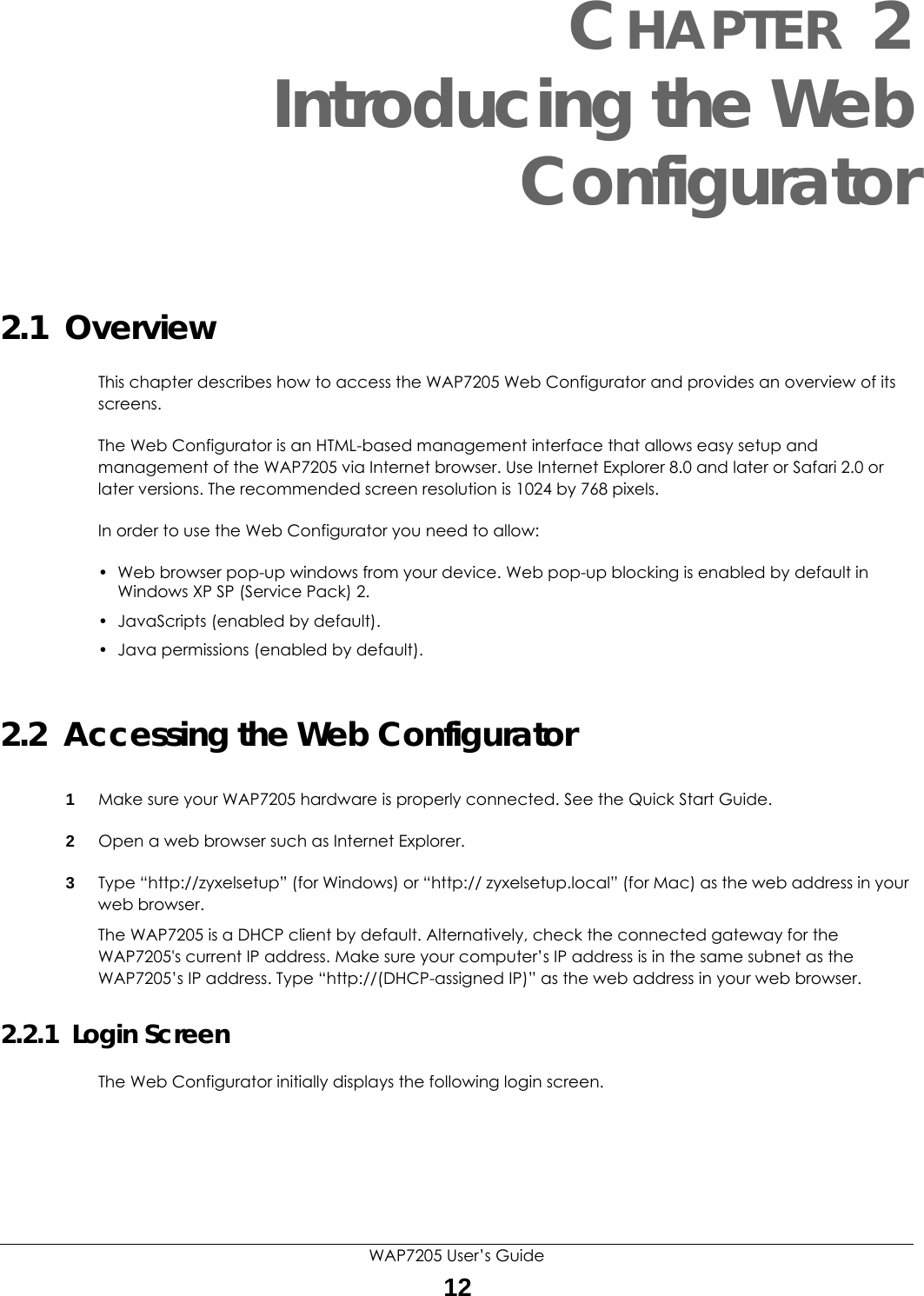 WAP7205 User’s Guide12CHAPTER 2Introducing the WebConfigurator2.1  OverviewThis chapter describes how to access the WAP7205 Web Configurator and provides an overview of its screens.The Web Configurator is an HTML-based management interface that allows easy setup and management of the WAP7205 via Internet browser. Use Internet Explorer 8.0 and later or Safari 2.0 or later versions. The recommended screen resolution is 1024 by 768 pixels.In order to use the Web Configurator you need to allow:• Web browser pop-up windows from your device. Web pop-up blocking is enabled by default in Windows XP SP (Service Pack) 2.• JavaScripts (enabled by default).• Java permissions (enabled by default).2.2  Accessing the Web Configurator1Make sure your WAP7205 hardware is properly connected. See the Quick Start Guide.2Open a web browser such as Internet Explorer. 3Type “http://zyxelsetup” (for Windows) or “http:// zyxelsetup.local” (for Mac) as the web address in your web browser.The WAP7205 is a DHCP client by default. Alternatively, check the connected gateway for the WAP7205&apos;s current IP address. Make sure your computer’s IP address is in the same subnet as the WAP7205’s IP address. Type “http://(DHCP-assigned IP)” as the web address in your web browser.2.2.1  Login ScreenThe Web Configurator initially displays the following login screen.