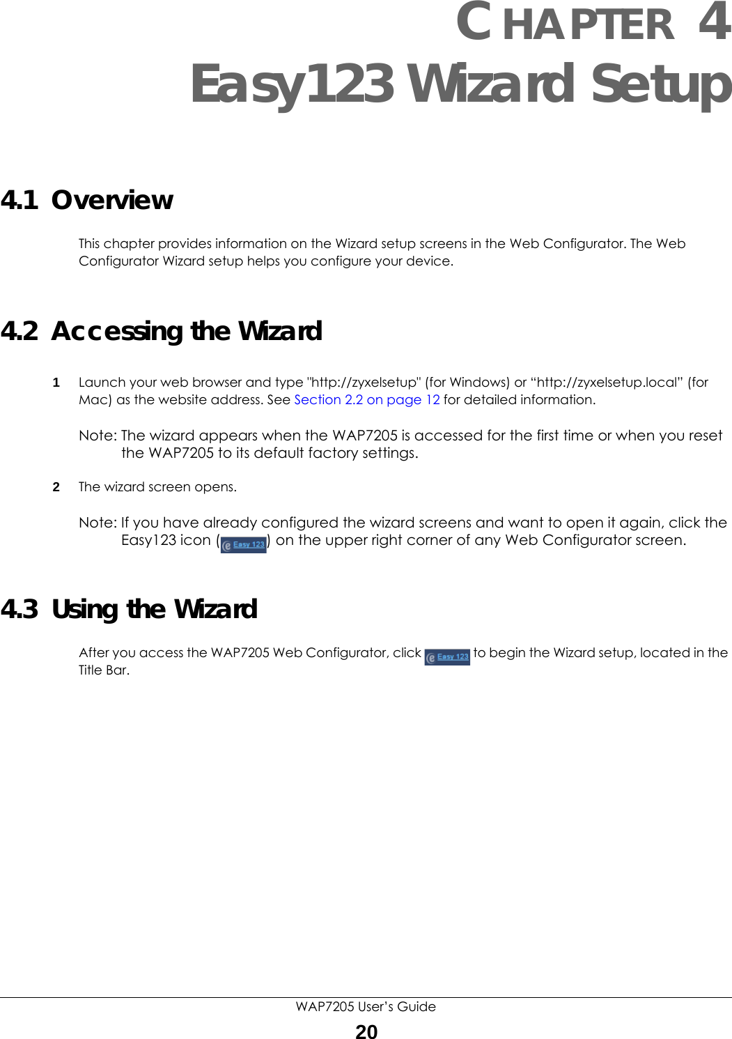 WAP7205 User’s Guide20CHAPTER 4Easy123 Wizard Setup4.1  OverviewThis chapter provides information on the Wizard setup screens in the Web Configurator. The Web Configurator Wizard setup helps you configure your device. 4.2  Accessing the Wizard1Launch your web browser and type &quot;http://zyxelsetup&quot; (for Windows) or “http://zyxelsetup.local” (for Mac) as the website address. See Section 2.2 on page 12 for detailed information.Note: The wizard appears when the WAP7205 is accessed for the first time or when you reset the WAP7205 to its default factory settings.2The wizard screen opens.Note: If you have already configured the wizard screens and want to open it again, click the Easy123 icon ( ) on the upper right corner of any Web Configurator screen.4.3  Using the WizardAfter you access the WAP7205 Web Configurator, click  to begin the Wizard setup, located in the Title Bar. 