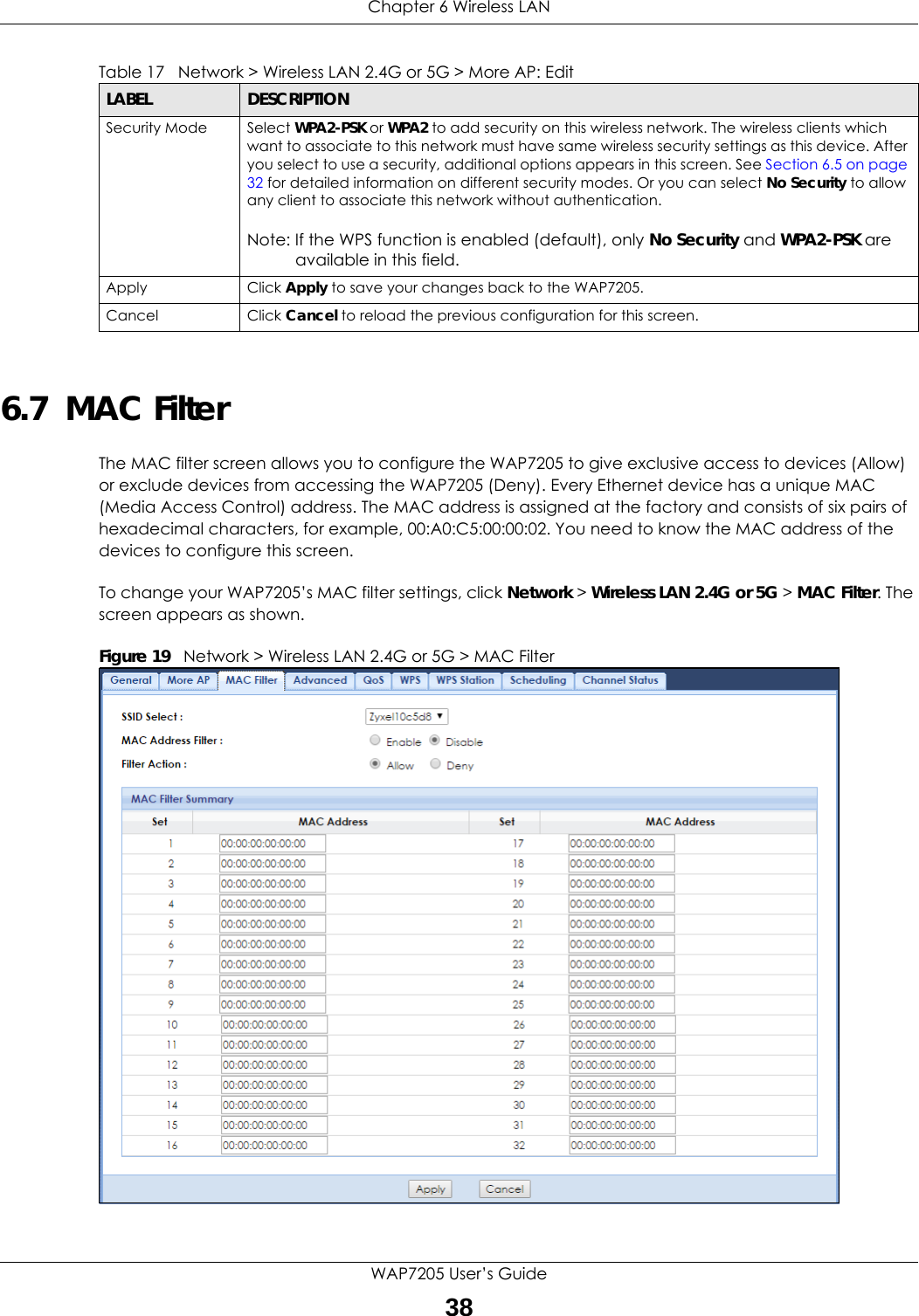 Chapter 6 Wireless LANWAP7205 User’s Guide386.7  MAC FilterThe MAC filter screen allows you to configure the WAP7205 to give exclusive access to devices (Allow) or exclude devices from accessing the WAP7205 (Deny). Every Ethernet device has a unique MAC (Media Access Control) address. The MAC address is assigned at the factory and consists of six pairs of hexadecimal characters, for example, 00:A0:C5:00:00:02. You need to know the MAC address of the devices to configure this screen.To change your WAP7205’s MAC filter settings, click Network &gt; Wireless LAN 2.4G or 5G &gt; MAC Filter. The screen appears as shown.Figure 19   Network &gt; Wireless LAN 2.4G or 5G &gt; MAC FilterSecurity Mode Select WPA2-PSK or WPA2 to add security on this wireless network. The wireless clients which want to associate to this network must have same wireless security settings as this device. After you select to use a security, additional options appears in this screen. See Section 6.5 on page 32 for detailed information on different security modes. Or you can select No Security to allow any client to associate this network without authentication.Note: If the WPS function is enabled (default), only No Security and WPA2-PSK are available in this field.Apply Click Apply to save your changes back to the WAP7205.Cancel Click Cancel to reload the previous configuration for this screen.Table 17   Network &gt; Wireless LAN 2.4G or 5G &gt; More AP: EditLABEL DESCRIPTION