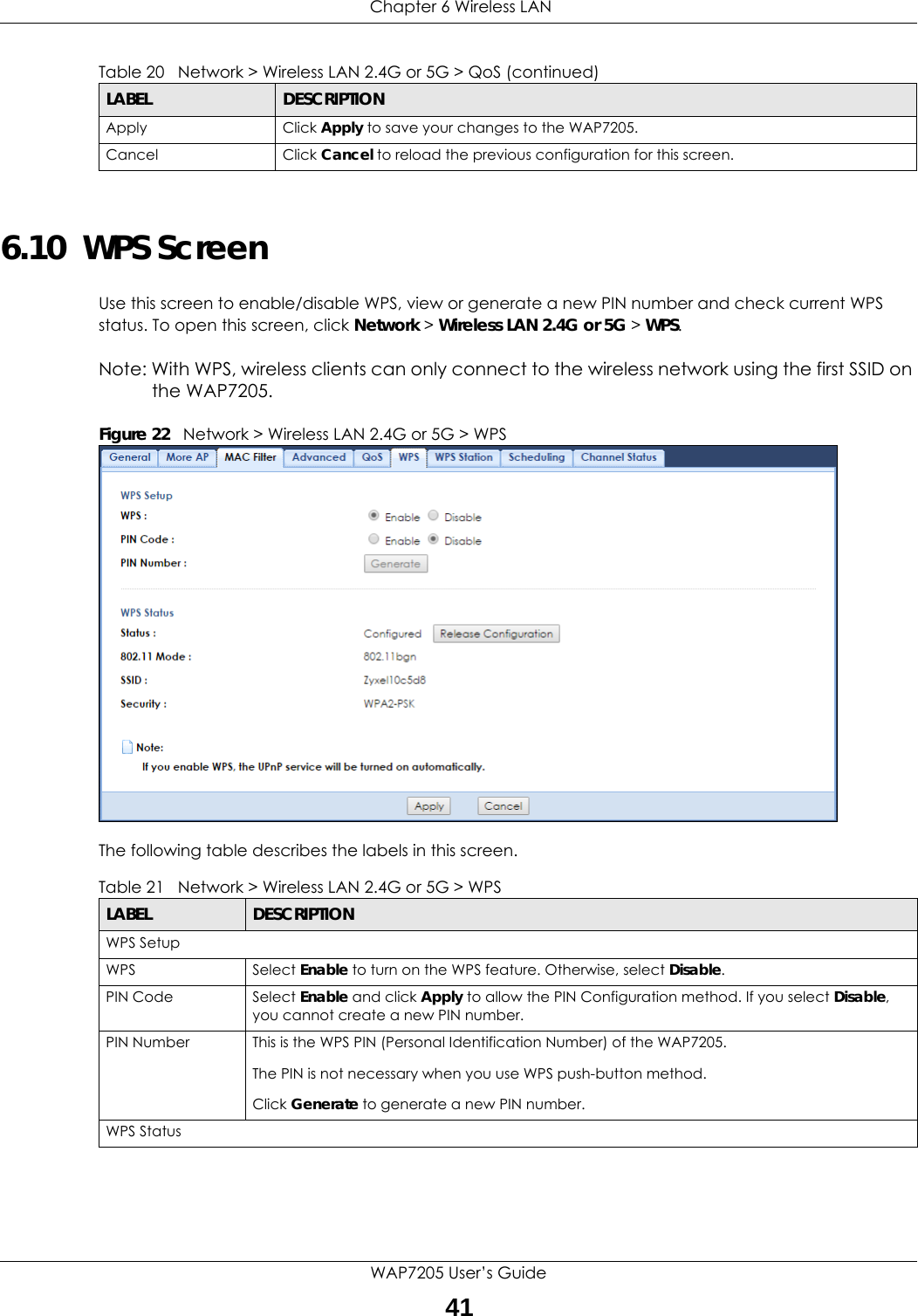  Chapter 6 Wireless LANWAP7205 User’s Guide416.10  WPS ScreenUse this screen to enable/disable WPS, view or generate a new PIN number and check current WPS status. To open this screen, click Network &gt; Wireless LAN 2.4G or 5G &gt; WPS.Note: With WPS, wireless clients can only connect to the wireless network using the first SSID on the WAP7205.Figure 22   Network &gt; Wireless LAN 2.4G or 5G &gt; WPSThe following table describes the labels in this screen.Apply Click Apply to save your changes to the WAP7205.Cancel Click Cancel to reload the previous configuration for this screen.Table 20   Network &gt; Wireless LAN 2.4G or 5G &gt; QoS (continued)LABEL DESCRIPTIONTable 21   Network &gt; Wireless LAN 2.4G or 5G &gt; WPSLABEL DESCRIPTIONWPS SetupWPS Select Enable to turn on the WPS feature. Otherwise, select Disable.PIN Code Select Enable and click Apply to allow the PIN Configuration method. If you select Disable, you cannot create a new PIN number.PIN Number This is the WPS PIN (Personal Identification Number) of the WAP7205.The PIN is not necessary when you use WPS push-button method.Click Generate to generate a new PIN number.WPS Status