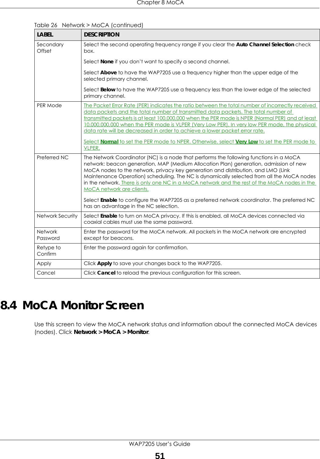 Chapter 8 MoCAWAP7205 User’s Guide518.4  MoCA Monitor ScreenUse this screen to view the MoCA network status and information about the connected MoCA devices (nodes). Click Network &gt; MoCA &gt; Monitor.Secondary OffsetSelect the second operating frequency range if you clear the Auto Channel Selection check box.Select None if you don’t want to specify a second channel.Select Above to have the WAP7205 use a frequency higher than the upper edge of the selected primary channel.Select Below to have the WAP7205 use a frequency less than the lower edge of the selected primary channel.PER Mode The Packet Error Rate (PER) indicates the ratio between the total number of incorrectly received data packets and the total number of transmitted data packets. The total number of transmitted packets is at least 100,000,000 when the PER mode is NPER (Normal PER) and at least 10,000,000,000 when the PER mode is VLPER (Very Low PER). In very low PER mode, the physical data rate will be decreased in order to achieve a lower packet error rate.Select Normal to set the PER mode to NPER. Otherwise, select Very Low to set the PER mode to VLPER.Preferred NC The Network Coordinator (NC) is a node that performs the following functions in a MoCA network: beacon generation, MAP (Medium Allocation Plan) generation, admission of new MoCA nodes to the network, privacy key generation and distribution, and LMO (Link Maintenance Operation) scheduling. The NC is dynamically selected from all the MoCA nodes in the network. There is only one NC in a MoCA network and the rest of the MoCA nodes in the MoCA network are clients.Select Enable to configure the WAP7205 as a preferred network coordinator. The preferred NC has an advantage in the NC selection.Network Security  Select Enable to turn on MoCA privacy. If this is enabled, all MoCA devices connected via coaxial cables must use the same password.Network PasswordEnter the password for the MoCA network. All packets in the MoCA network are encrypted except for beacons.Retype to ConfirmEnter the password again for confirmation.Apply Click Apply to save your changes back to the WAP7205.Cancel Click Cancel to reload the previous configuration for this screen.Table 26   Network &gt; MoCA (continued)LABEL DESCRIPTION