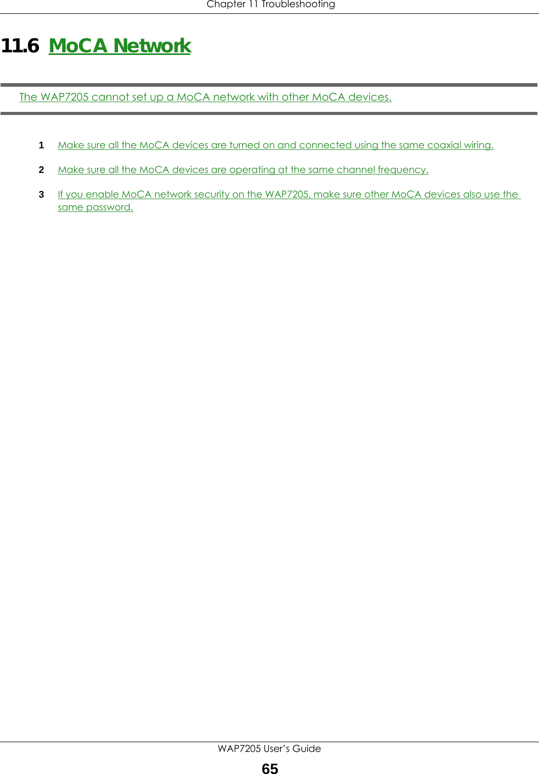  Chapter 11 TroubleshootingWAP7205 User’s Guide6511.6  MoCA NetworkThe WAP7205 cannot set up a MoCA network with other MoCA devices.1Make sure all the MoCA devices are turned on and connected using the same coaxial wiring.2Make sure all the MoCA devices are operating at the same channel frequency.3If you enable MoCA network security on the WAP7205, make sure other MoCA devices also use the same password.
