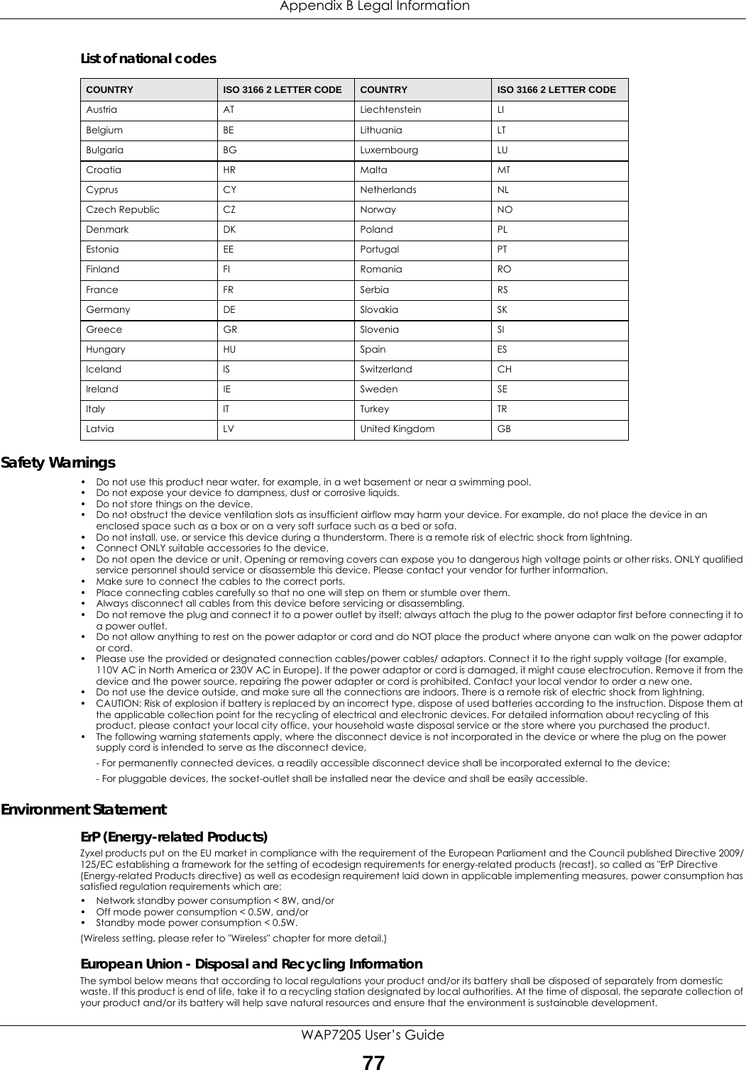  Appendix B Legal InformationWAP7205 User’s Guide77List of national codesSafety Warnings• Do not use this product near water, for example, in a wet basement or near a swimming pool.• Do not expose your device to dampness, dust or corrosive liquids.• Do not store things on the device.• Do not obstruct the device ventilation slots as insufficient airflow may harm your device. For example, do not place the device in an enclosed space such as a box or on a very soft surface such as a bed or sofa.• Do not install, use, or service this device during a thunderstorm. There is a remote risk of electric shock from lightning.• Connect ONLY suitable accessories to the device.• Do not open the device or unit. Opening or removing covers can expose you to dangerous high voltage points or other risks. ONLY qualified service personnel should service or disassemble this device. Please contact your vendor for further information.• Make sure to connect the cables to the correct ports.• Place connecting cables carefully so that no one will step on them or stumble over them.• Always disconnect all cables from this device before servicing or disassembling.• Do not remove the plug and connect it to a power outlet by itself; always attach the plug to the power adaptor first before connecting it to a power outlet.• Do not allow anything to rest on the power adaptor or cord and do NOT place the product where anyone can walk on the power adaptor or cord.• Please use the provided or designated connection cables/power cables/ adaptors. Connect it to the right supply voltage (for example, 110V AC in North America or 230V AC in Europe). If the power adaptor or cord is damaged, it might cause electrocution. Remove it from the device and the power source, repairing the power adapter or cord is prohibited. Contact your local vendor to order a new one.• Do not use the device outside, and make sure all the connections are indoors. There is a remote risk of electric shock from lightning.• CAUTION: Risk of explosion if battery is replaced by an incorrect type, dispose of used batteries according to the instruction. Dispose them at the applicable collection point for the recycling of electrical and electronic devices. For detailed information about recycling of this product, please contact your local city office, your household waste disposal service or the store where you purchased the product.• The following warning statements apply, where the disconnect device is not incorporated in the device or where the plug on the power supply cord is intended to serve as the disconnect device,- For permanently connected devices, a readily accessible disconnect device shall be incorporated external to the device;- For pluggable devices, the socket-outlet shall be installed near the device and shall be easily accessible.Environment StatementErP (Energy-related Products) Zyxel products put on the EU market in compliance with the requirement of the European Parliament and the Council published Directive 2009/125/EC establishing a framework for the setting of ecodesign requirements for energy-related products (recast), so called as &quot;ErP Directive (Energy-related Products directive) as well as ecodesign requirement laid down in applicable implementing measures, power consumption has satisfied regulation requirements which are:• Network standby power consumption &lt; 8W, and/or• Off mode power consumption &lt; 0.5W, and/or• Standby mode power consumption &lt; 0.5W.(Wireless setting, please refer to &quot;Wireless&quot; chapter for more detail.)European Union - Disposal and Recycling InformationThe symbol below means that according to local regulations your product and/or its battery shall be disposed of separately from domestic waste. If this product is end of life, take it to a recycling station designated by local authorities. At the time of disposal, the separate collection of your product and/or its battery will help save natural resources and ensure that the environment is sustainable development.COUNTRY ISO 3166 2 LETTER CODE COUNTRY ISO 3166 2 LETTER CODEAustria AT Liechtenstein LIBelgium BE Lithuania LTBulgaria BG Luxembourg LUCroatia HR Malta MTCyprus CY Netherlands NLCzech Republic CZ Norway NODenmark DK Poland PLEstonia EE Portugal PTFinland FI Romania ROFrance FR Serbia RSGermany DE Slovakia SKGreece GR Slovenia SIHungary HU Spain ESIceland IS Switzerland CHIreland IE Sweden SEItaly IT Turkey TRLatvia LV United Kingdom GB