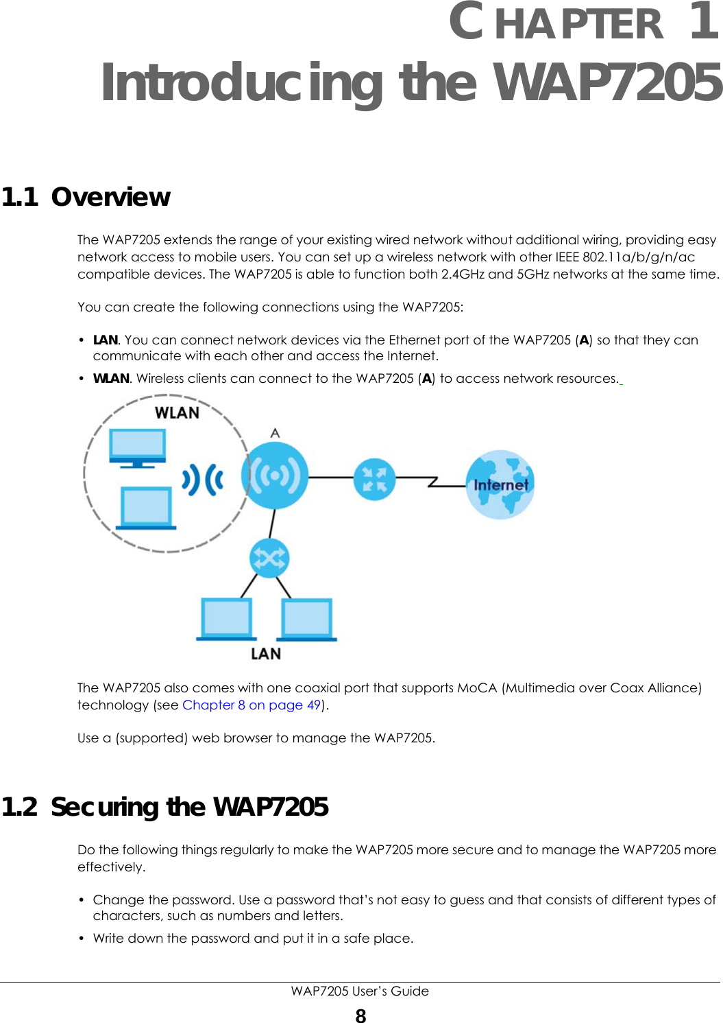 WAP7205 User’s Guide8CHAPTER 1Introducing the WAP72051.1  OverviewThe WAP7205 extends the range of your existing wired network without additional wiring, providing easy network access to mobile users. You can set up a wireless network with other IEEE 802.11a/b/g/n/ac compatible devices. The WAP7205 is able to function both 2.4GHz and 5GHz networks at the same time.You can create the following connections using the WAP7205:•LAN. You can connect network devices via the Ethernet port of the WAP7205 (A) so that they can communicate with each other and access the Internet.•WLAN. Wireless clients can connect to the WAP7205 (A) to access network resources. The WAP7205 also comes with one coaxial port that supports MoCA (Multimedia over Coax Alliance) technology (see Chapter 8 on page 49). Use a (supported) web browser to manage the WAP7205.1.2  Securing the WAP7205Do the following things regularly to make the WAP7205 more secure and to manage the WAP7205 more effectively.• Change the password. Use a password that’s not easy to guess and that consists of different types of characters, such as numbers and letters.• Write down the password and put it in a safe place.