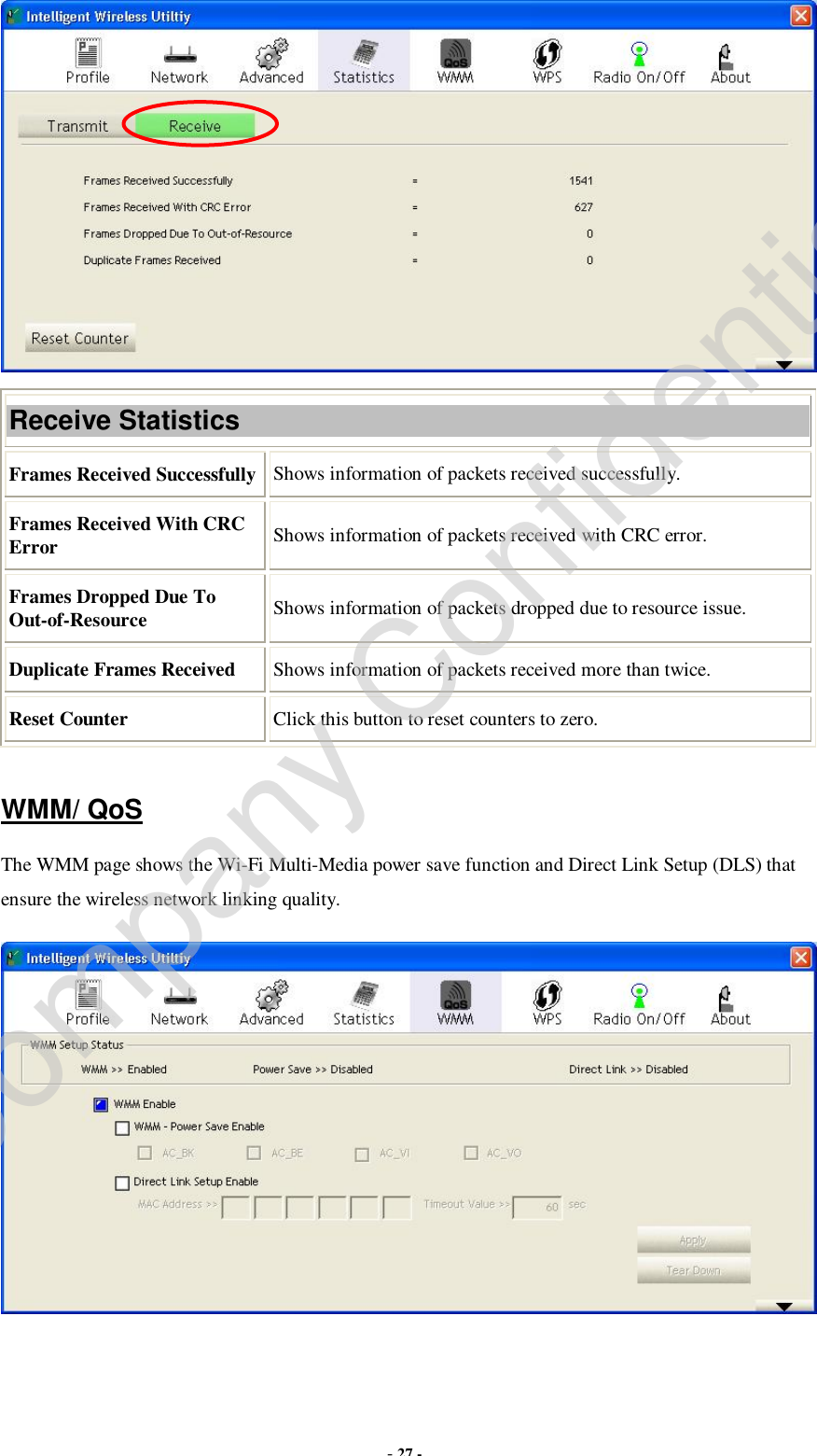  - 27 -  Receive Statistics Frames Received Successfully Shows information of packets received successfully. Frames Received With CRC Error  Shows information of packets received with CRC error. Frames Dropped Due To Out-of-Resource  Shows information of packets dropped due to resource issue. Duplicate Frames Received  Shows information of packets received more than twice. Reset Counter  Click this button to reset counters to zero.  WMM/ QoS The WMM page shows the Wi-Fi Multi-Media power save function and Direct Link Setup (DLS) that ensure the wireless network linking quality.  Company Confidential