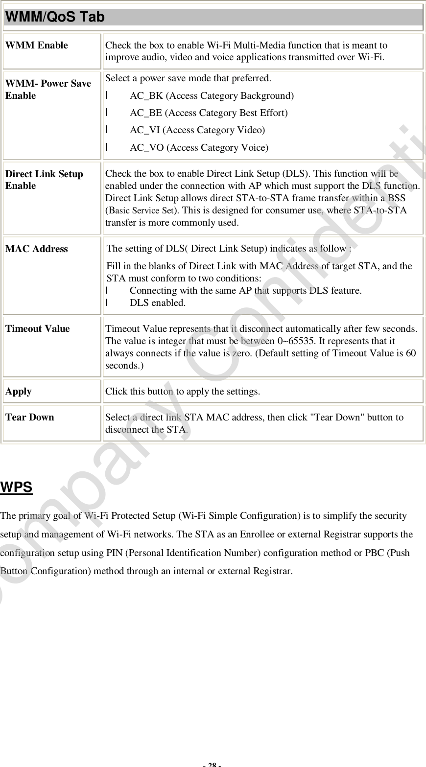  - 28 - WMM/QoS Tab WMM Enable  Check the box to enable Wi-Fi Multi-Media function that is meant to improve audio, video and voice applications transmitted over Wi-Fi. WMM- Power Save Enable Select a power save mode that preferred. l AC_BK (Access Category Background) l AC_BE (Access Category Best Effort) l AC_VI (Access Category Video) l AC_VO (Access Category Voice) Direct Link Setup Enable  Check the box to enable Direct Link Setup (DLS). This function will be enabled under the connection with AP which must support the DLS function. Direct Link Setup allows direct STA-to-STA frame transfer within a BSS (Basic Service Set). This is designed for consumer use, where STA-to-STA transfer is more commonly used. MAC Address  The setting of DLS( Direct Link Setup) indicates as follow : Fill in the blanks of Direct Link with MAC Address of target STA, and the STA must conform to two conditions: l Connecting with the same AP that supports DLS feature. l DLS enabled. Timeout Value  Timeout Value represents that it disconnect automatically after few seconds. The value is integer that must be between 0~65535. It represents that it always connects if the value is zero. (Default setting of Timeout Value is 60 seconds.) Apply  Click this button to apply the settings. Tear Down  Select a direct link STA MAC address, then click &quot;Tear Down&quot; button to disconnect the STA.  WPS The primary goal of Wi-Fi Protected Setup (Wi-Fi Simple Configuration) is to simplify the security setup and management of Wi-Fi networks. The STA as an Enrollee or external Registrar supports the configuration setup using PIN (Personal Identification Number) configuration method or PBC (Push Button Configuration) method through an internal or external Registrar. Company Confidential