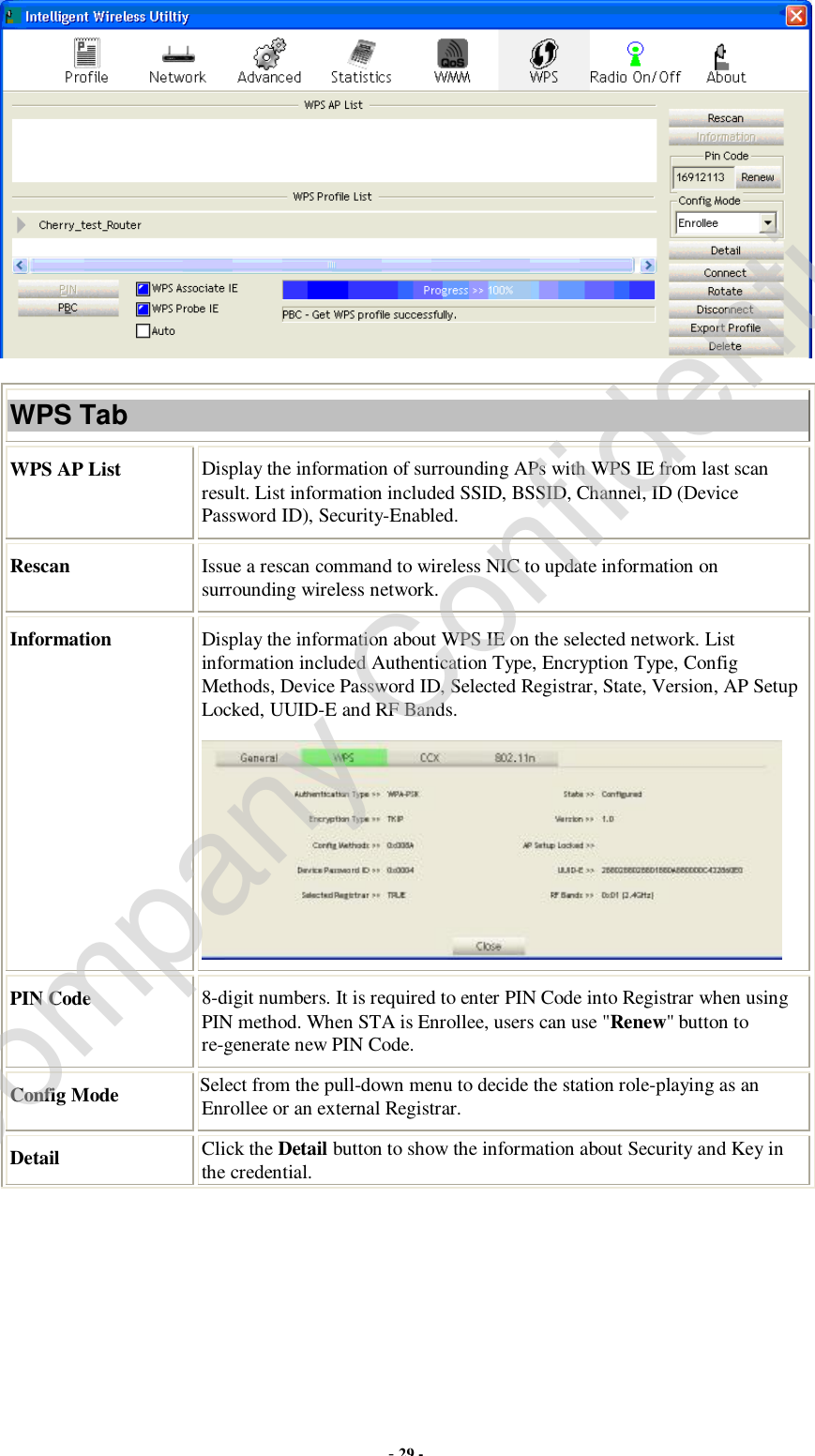  - 29 -  WPS Tab WPS AP List  Display the information of surrounding APs with WPS IE from last scan result. List information included SSID, BSSID, Channel, ID (Device Password ID), Security-Enabled. Rescan  Issue a rescan command to wireless NIC to update information on surrounding wireless network. Information  Display the information about WPS IE on the selected network. List information included Authentication Type, Encryption Type, Config Methods, Device Password ID, Selected Registrar, State, Version, AP Setup Locked, UUID-E and RF Bands.  PIN Code  8-digit numbers. It is required to enter PIN Code into Registrar when using PIN method. When STA is Enrollee, users can use &quot;Renew&quot; button to re-generate new PIN Code. Config Mode  Select from the pull-down menu to decide the station role-playing as an Enrollee or an external Registrar. Detail  Click the Detail button to show the information about Security and Key in the credential. Company Confidential
