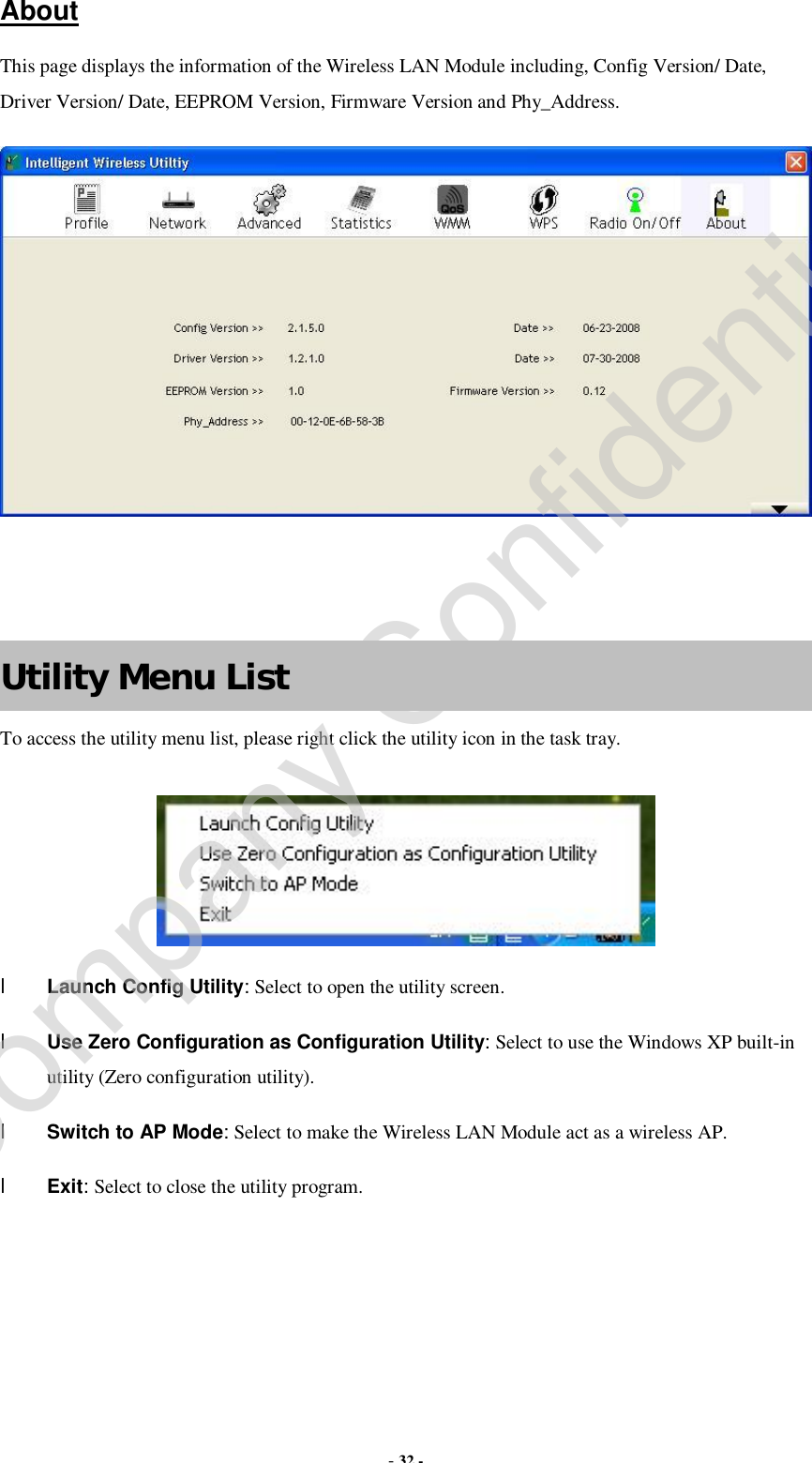  - 32 - About This page displays the information of the Wireless LAN Module including, Config Version/ Date, Driver Version/ Date, EEPROM Version, Firmware Version and Phy_Address.     Utility Menu List To access the utility menu list, please right click the utility icon in the task tray.  l Launch Config Utility: Select to open the utility screen. l Use Zero Configuration as Configuration Utility: Select to use the Windows XP built-in utility (Zero configuration utility). l Switch to AP Mode: Select to make the Wireless LAN Module act as a wireless AP. l Exit: Select to close the utility program.   Company Confidential