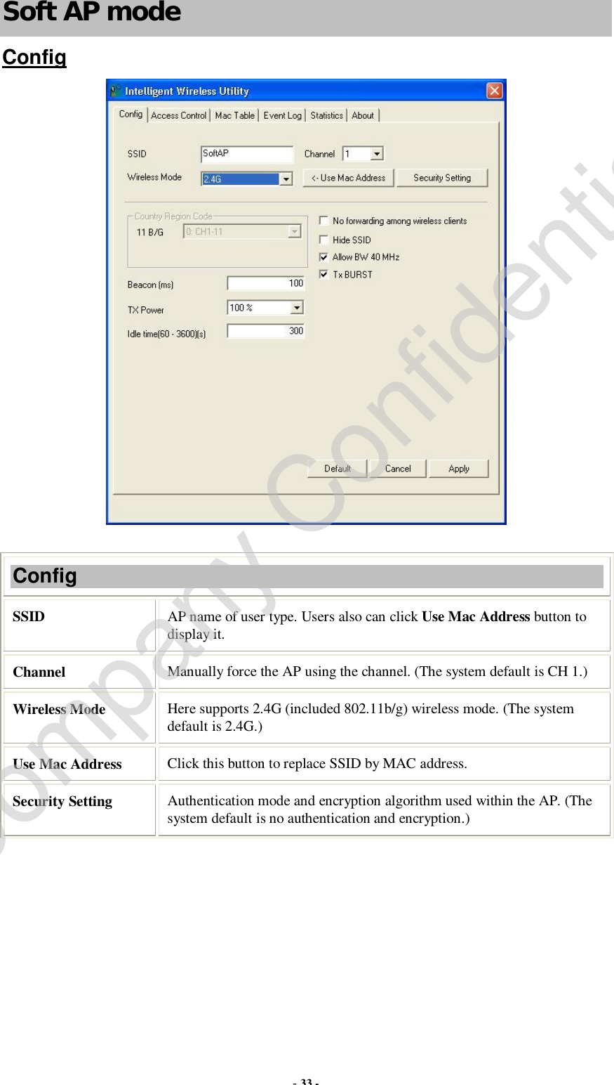  - 33 - Soft AP mode Config   Config SSID   AP name of user type. Users also can click Use Mac Address button to display it. Channel  Manually force the AP using the channel. (The system default is CH 1.) Wireless Mode  Here supports 2.4G (included 802.11b/g) wireless mode. (The system default is 2.4G.) Use Mac Address  Click this button to replace SSID by MAC address. Security Setting  Authentication mode and encryption algorithm used within the AP. (The system default is no authentication and encryption.) Company Confidential