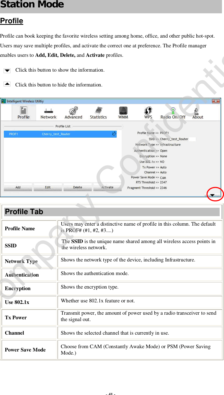  - 41 - Station Mode Profile Profile can book keeping the favorite wireless setting among home, office, and other public hot-spot. Users may save multiple profiles, and activate the correct one at preference. The Profile manager enables users to Add, Edit, Delete, and Activate profiles. Click this button to show the information. Click this button to hide the information.  Profile Tab Profile Name  Users may enter a distinctive name of profile in this column. The default is PROF# (#1, #2, #3....) SSID  The SSID is the unique name shared among all wireless access points in the wireless network. Network Type  Shows the network type of the device, including Infrastructure. Authentication  Shows the authentication mode. Encryption  Shows the encryption type. Use 802.1x   Whether use 802.1x feature or not. Tx Power   Transmit power, the amount of power used by a radio transceiver to send the signal out. Channel  Shows the selected channel that is currently in use.  Power Save Mode  Choose from CAM (Constantly Awake Mode) or PSM (Power Saving Mode.) Company Confidential