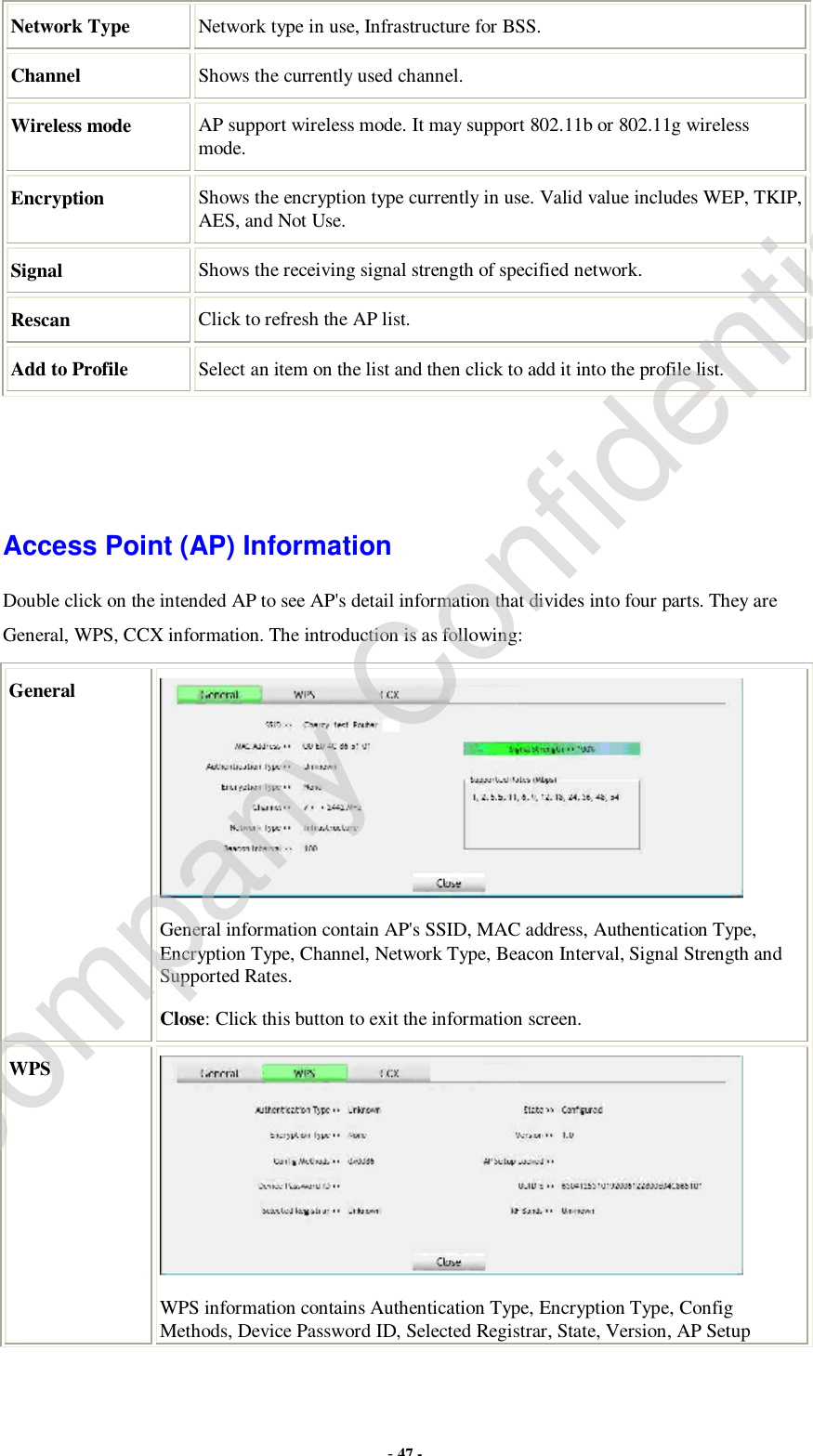  - 47 - Network Type Network type in use, Infrastructure for BSS. Channel  Shows the currently used channel. Wireless mode  AP support wireless mode. It may support 802.11b or 802.11g wireless mode. Encryption  Shows the encryption type currently in use. Valid value includes WEP, TKIP, AES, and Not Use. Signal  Shows the receiving signal strength of specified network. Rescan  Click to refresh the AP list. Add to Profile  Select an item on the list and then click to add it into the profile list.    Access Point (AP) Information Double click on the intended AP to see AP&apos;s detail information that divides into four parts. They are General, WPS, CCX information. The introduction is as following: General  General information contain AP&apos;s SSID, MAC address, Authentication Type, Encryption Type, Channel, Network Type, Beacon Interval, Signal Strength and Supported Rates. Close: Click this button to exit the information screen. WPS  WPS information contains Authentication Type, Encryption Type, Config Methods, Device Password ID, Selected Registrar, State, Version, AP Setup Company Confidential