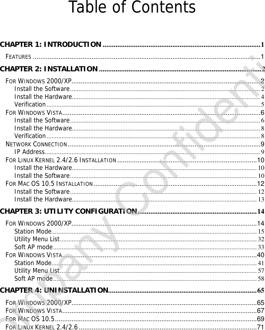    Table of Contents  CHAPTER 1: INTRODUCTION ......................................................................................1 FEATURES ............................................................................................................................1 CHAPTER 2: INSTALLATION........................................................................................2 FOR WINDOWS 2000/XP.......................................................................................................2 Install the Software.................................................................................................................2 Install the Hardware................................................................................................................4 Verification...............................................................................................................................5 FOR WINDOWS VISTA............................................................................................................6 Install the Software.................................................................................................................6 Install the Hardware................................................................................................................8 Verification...............................................................................................................................8 NETWORK CONNECTION.........................................................................................................9 IP Address................................................................................................................................9 FOR LINUX KERNEL 2.4/2.6 INSTALLATION............................................................................10 Install the Hardware..............................................................................................................10 Install the Software...............................................................................................................10 FOR MAC OS 10.5 INSTALLATION.........................................................................................12 Install the Software...............................................................................................................12 Install the Hardware..............................................................................................................13 CHAPTER 3: UTILITY CONFIGURATION.................................................................14 FOR WINDOWS 2000/XP.....................................................................................................14 Station Mode..........................................................................................................................15 Utility Menu List.....................................................................................................................32 Soft AP mode.........................................................................................................................33 FOR WINDOWS VISTA..........................................................................................................40 Station Mode..........................................................................................................................41 Utility Menu List.....................................................................................................................57 Soft AP mode.........................................................................................................................58 CHAPTER 4: UNINSTALLATION.................................................................................65 FOR WINDOWS 2000/XP.....................................................................................................65 FOR WINDOWS VISTA..........................................................................................................67 FOR MAC OS 10.5..............................................................................................................69 FOR LINUX KERNEL 2.4/2.6.................................................................................................71 Company Confidential