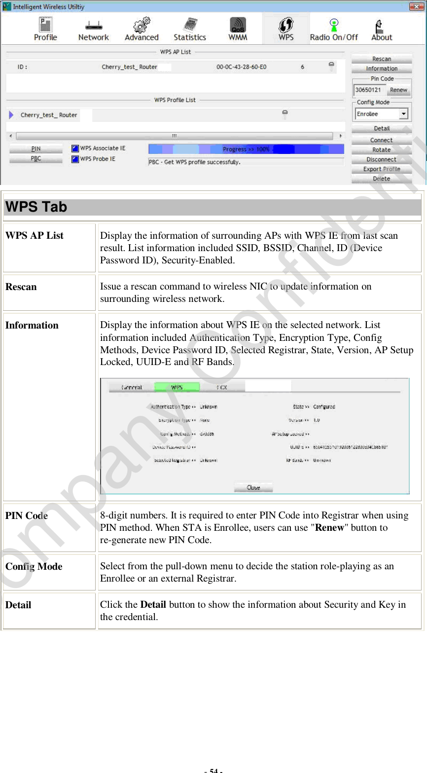  - 54 -  WPS Tab WPS AP List  Display the information of surrounding APs with WPS IE from last scan result. List information included SSID, BSSID, Channel, ID (Device Password ID), Security-Enabled. Rescan  Issue a rescan command to wireless NIC to update information on surrounding wireless network. Information  Display the information about WPS IE on the selected network. List information included Authentication Type, Encryption Type, Config Methods, Device Password ID, Selected Registrar, State, Version, AP Setup Locked, UUID-E and RF Bands.  PIN Code  8-digit numbers. It is required to enter PIN Code into Registrar when using PIN method. When STA is Enrollee, users can use &quot;Renew&quot; button to re-generate new PIN Code. Config Mode  Select from the pull-down menu to decide the station role-playing as an Enrollee or an external Registrar. Detail  Click the Detail button to show the information about Security and Key in the credential. Company Confidential