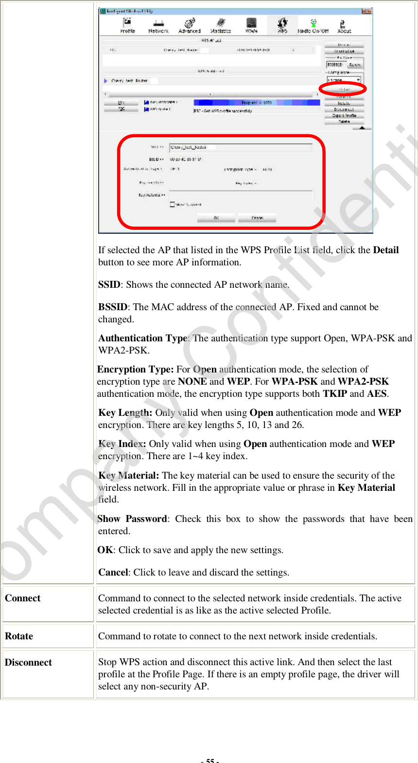  - 55 -  If selected the AP that listed in the WPS Profile List field, click the Detail button to see more AP information. SSID: Shows the connected AP network name. BSSID: The MAC address of the connected AP. Fixed and cannot be changed. Authentication Type: The authentication type support Open, WPA-PSK and WPA2-PSK.  Encryption Type: For Open authentication mode, the selection of encryption type are NONE and WEP. For WPA-PSK and WPA2-PSK authentication mode, the encryption type supports both TKIP and AES. Key Length: Only valid when using Open authentication mode and WEP encryption. There are key lengths 5, 10, 13 and 26. Key Index: Only valid when using Open authentication mode and WEP encryption. There are 1~4 key index.  Key Material: The key material can be used to ensure the security of the wireless network. Fill in the appropriate value or phrase in Key Material field.  Show Password: Check this box to show the passwords that have been entered. OK: Click to save and apply the new settings. Cancel: Click to leave and discard the settings. Connect  Command to connect to the selected network inside credentials. The active selected credential is as like as the active selected Profile. Rotate  Command to rotate to connect to the next network inside credentials. Disconnect  Stop WPS action and disconnect this active link. And then select the last profile at the Profile Page. If there is an empty profile page, the driver will select any non-security AP. Company Confidential