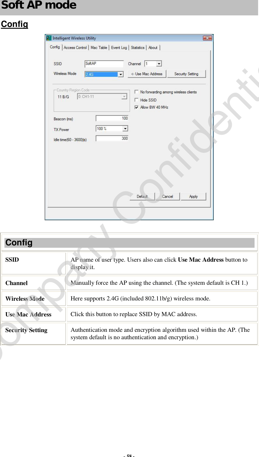  - 58 - Soft AP mode Config   Config SSID   AP name of user type. Users also can click Use Mac Address button to display it.  Channel  Manually force the AP using the channel. (The system default is CH 1.) Wireless Mode  Here supports 2.4G (included 802.11b/g) wireless mode. Use Mac Address  Click this button to replace SSID by MAC address. Security Setting  Authentication mode and encryption algorithm used within the AP. (The system default is no authentication and encryption.) Company Confidential