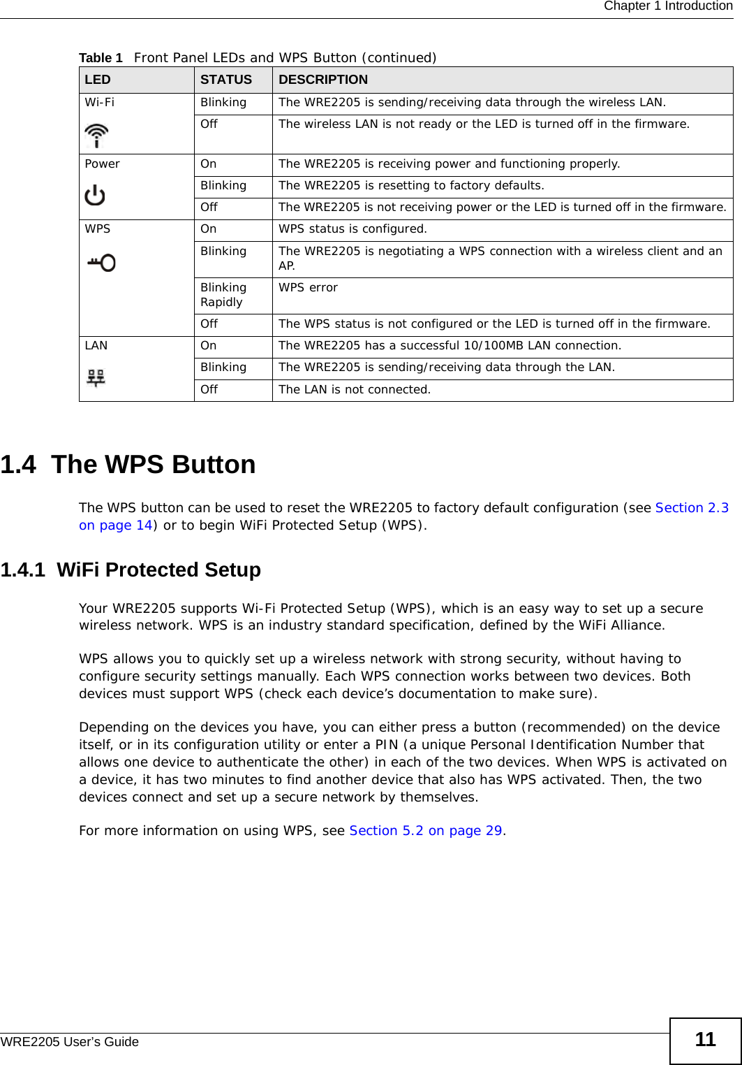  Chapter 1 IntroductionWRE2205 User’s Guide 111.4  The WPS ButtonThe WPS button can be used to reset the WRE2205 to factory default configuration (see Section 2.3 on page 14) or to begin WiFi Protected Setup (WPS).1.4.1  WiFi Protected SetupYour WRE2205 supports Wi-Fi Protected Setup (WPS), which is an easy way to set up a secure wireless network. WPS is an industry standard specification, defined by the WiFi Alliance.WPS allows you to quickly set up a wireless network with strong security, without having to configure security settings manually. Each WPS connection works between two devices. Both devices must support WPS (check each device’s documentation to make sure). Depending on the devices you have, you can either press a button (recommended) on the device itself, or in its configuration utility or enter a PIN (a unique Personal Identification Number that allows one device to authenticate the other) in each of the two devices. When WPS is activated on a device, it has two minutes to find another device that also has WPS activated. Then, the two devices connect and set up a secure network by themselves.For more information on using WPS, see Section 5.2 on page 29.Wi-Fi  Blinking The WRE2205 is sending/receiving data through the wireless LAN.Off The wireless LAN is not ready or the LED is turned off in the firmware.Power On The WRE2205 is receiving power and functioning properly. Blinking The WRE2205 is resetting to factory defaults.Off The WRE2205 is not receiving power or the LED is turned off in the firmware.WPS On WPS status is configured. Blinking The WRE2205 is negotiating a WPS connection with a wireless client and an AP.Blinking Rapidly WPS errorOff The WPS status is not configured or the LED is turned off in the firmware.LAN On The WRE2205 has a successful 10/100MB LAN connection. Blinking The WRE2205 is sending/receiving data through the LAN.Off The LAN is not connected.Table 1   Front Panel LEDs and WPS Button (continued)LED STATUS DESCRIPTION