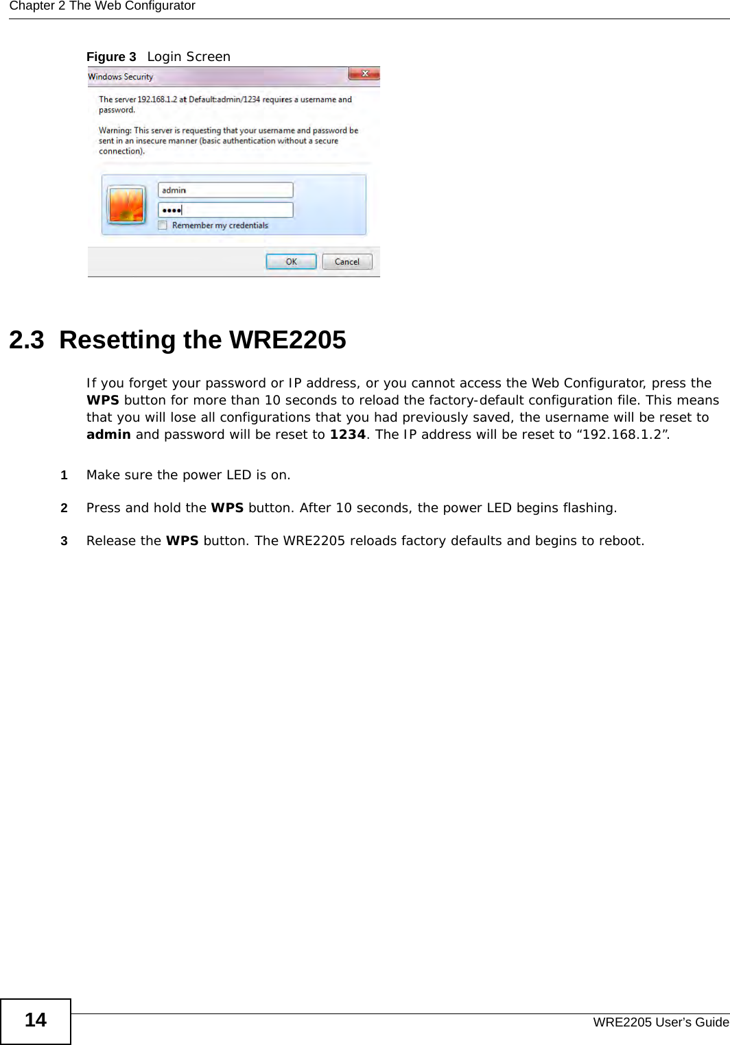 Chapter 2 The Web ConfiguratorWRE2205 User’s Guide14Figure 3   Login Screen2.3  Resetting the WRE2205If you forget your password or IP address, or you cannot access the Web Configurator, press the WPS button for more than 10 seconds to reload the factory-default configuration file. This means that you will lose all configurations that you had previously saved, the username will be reset to admin and password will be reset to 1234. The IP address will be reset to “192.168.1.2”.1Make sure the power LED is on.2Press and hold the WPS button. After 10 seconds, the power LED begins flashing.3Release the WPS button. The WRE2205 reloads factory defaults and begins to reboot.