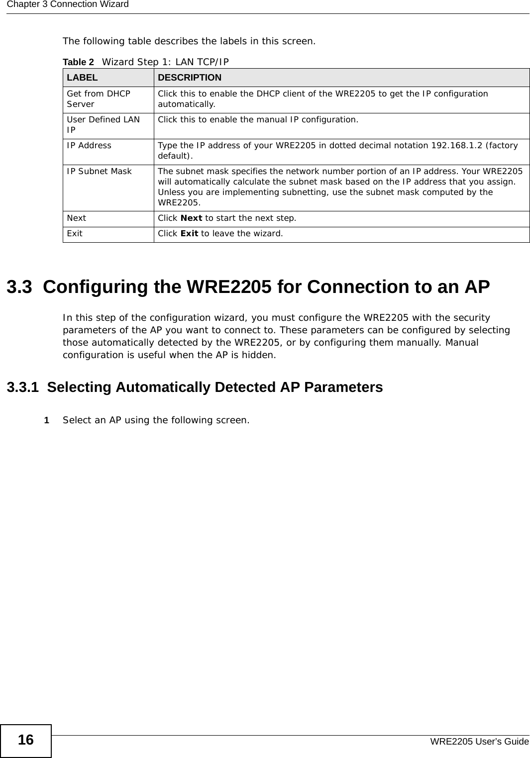Chapter 3 Connection WizardWRE2205 User’s Guide16The following table describes the labels in this screen.3.3  Configuring the WRE2205 for Connection to an APIn this step of the configuration wizard, you must configure the WRE2205 with the security parameters of the AP you want to connect to. These parameters can be configured by selecting those automatically detected by the WRE2205, or by configuring them manually. Manual configuration is useful when the AP is hidden.3.3.1  Selecting Automatically Detected AP Parameters1Select an AP using the following screen.Table 2   Wizard Step 1: LAN TCP/IPLABEL DESCRIPTIONGet from DHCP Server Click this to enable the DHCP client of the WRE2205 to get the IP configuration automatically.User Defined LAN IP Click this to enable the manual IP configuration.IP Address Type the IP address of your WRE2205 in dotted decimal notation 192.168.1.2 (factory default).IP Subnet Mask The subnet mask specifies the network number portion of an IP address. Your WRE2205 will automatically calculate the subnet mask based on the IP address that you assign. Unless you are implementing subnetting, use the subnet mask computed by the WRE2205.Next Click Next to start the next step.Exit Click Exit to leave the wizard.