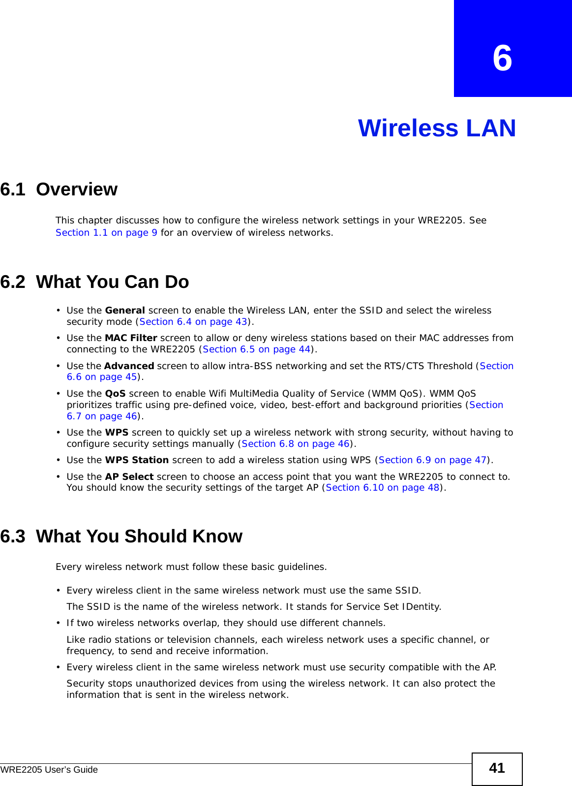 WRE2205 User’s Guide 41CHAPTER   6Wireless LAN6.1  OverviewThis chapter discusses how to configure the wireless network settings in your WRE2205. See Section 1.1 on page 9 for an overview of wireless networks.6.2  What You Can Do•Use the General screen to enable the Wireless LAN, enter the SSID and select the wireless security mode (Section 6.4 on page 43).•Use the MAC Filter screen to allow or deny wireless stations based on their MAC addresses from connecting to the WRE2205 (Section 6.5 on page 44).•Use the Advanced screen to allow intra-BSS networking and set the RTS/CTS Threshold (Section 6.6 on page 45).•Use the QoS screen to enable Wifi MultiMedia Quality of Service (WMM QoS). WMM QoS prioritizes traffic using pre-defined voice, video, best-effort and background priorities (Section 6.7 on page 46).•Use the WPS screen to quickly set up a wireless network with strong security, without having to configure security settings manually (Section 6.8 on page 46).•Use the WPS Station screen to add a wireless station using WPS (Section 6.9 on page 47). •Use the AP Select screen to choose an access point that you want the WRE2205 to connect to. You should know the security settings of the target AP (Section 6.10 on page 48).6.3  What You Should KnowEvery wireless network must follow these basic guidelines.• Every wireless client in the same wireless network must use the same SSID.The SSID is the name of the wireless network. It stands for Service Set IDentity.• If two wireless networks overlap, they should use different channels.Like radio stations or television channels, each wireless network uses a specific channel, or frequency, to send and receive information.• Every wireless client in the same wireless network must use security compatible with the AP.Security stops unauthorized devices from using the wireless network. It can also protect the information that is sent in the wireless network.