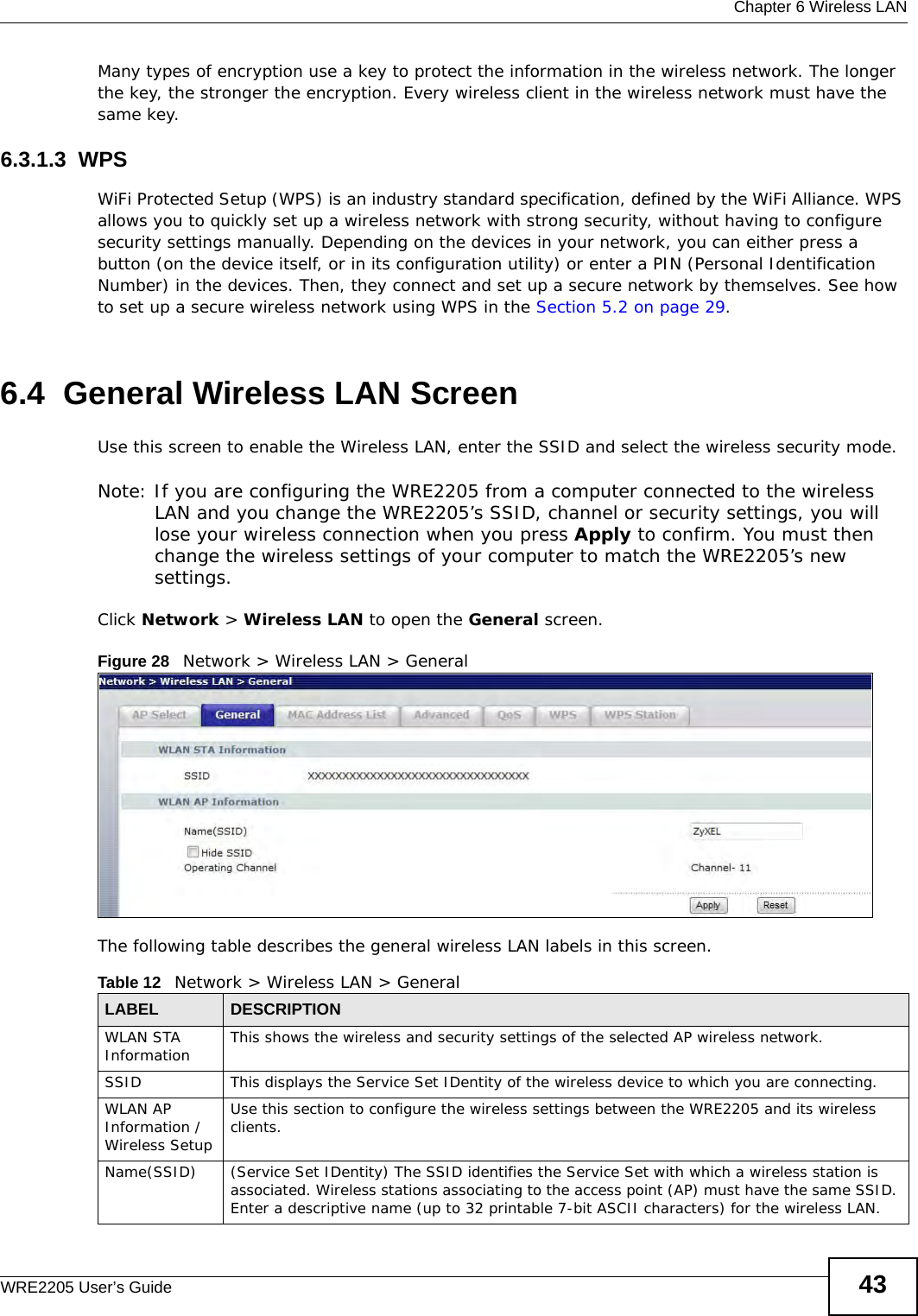  Chapter 6 Wireless LANWRE2205 User’s Guide 43Many types of encryption use a key to protect the information in the wireless network. The longer the key, the stronger the encryption. Every wireless client in the wireless network must have the same key.6.3.1.3  WPSWiFi Protected Setup (WPS) is an industry standard specification, defined by the WiFi Alliance. WPS allows you to quickly set up a wireless network with strong security, without having to configure security settings manually. Depending on the devices in your network, you can either press a button (on the device itself, or in its configuration utility) or enter a PIN (Personal Identification Number) in the devices. Then, they connect and set up a secure network by themselves. See how to set up a secure wireless network using WPS in the Section 5.2 on page 29. 6.4  General Wireless LAN Screen Use this screen to enable the Wireless LAN, enter the SSID and select the wireless security mode.Note: If you are configuring the WRE2205 from a computer connected to the wireless LAN and you change the WRE2205’s SSID, channel or security settings, you will lose your wireless connection when you press Apply to confirm. You must then change the wireless settings of your computer to match the WRE2205’s new settings.Click Network &gt; Wireless LAN to open the General screen.Figure 28   Network &gt; Wireless LAN &gt; General The following table describes the general wireless LAN labels in this screen.Table 12   Network &gt; Wireless LAN &gt; GeneralLABEL DESCRIPTIONWLAN STA Information This shows the wireless and security settings of the selected AP wireless network.SSID This displays the Service Set IDentity of the wireless device to which you are connecting.WLAN AP Information / Wireless SetupUse this section to configure the wireless settings between the WRE2205 and its wireless clients.Name(SSID) (Service Set IDentity) The SSID identifies the Service Set with which a wireless station is associated. Wireless stations associating to the access point (AP) must have the same SSID. Enter a descriptive name (up to 32 printable 7-bit ASCII characters) for the wireless LAN. 