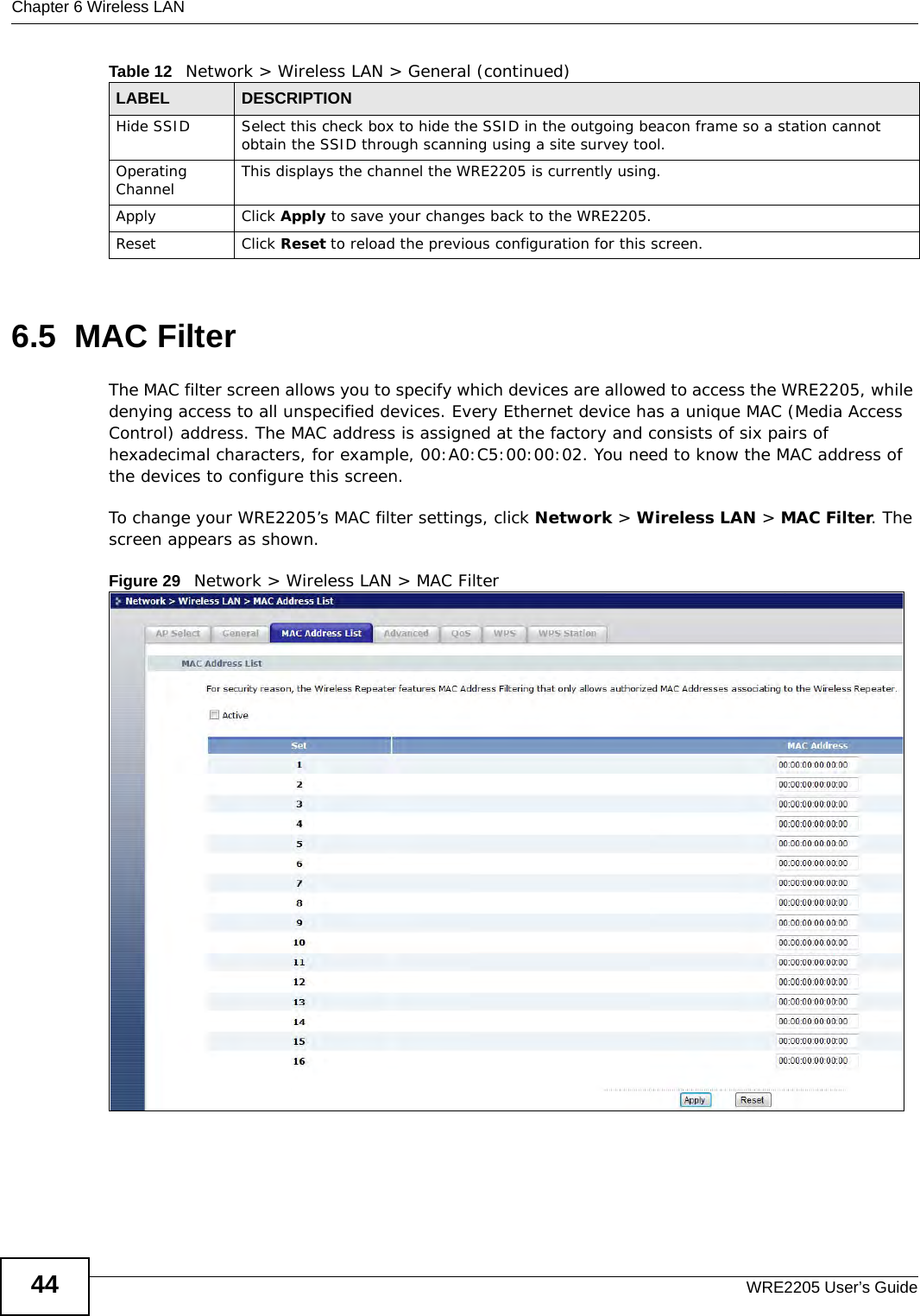 Chapter 6 Wireless LANWRE2205 User’s Guide446.5  MAC FilterThe MAC filter screen allows you to specify which devices are allowed to access the WRE2205, while denying access to all unspecified devices. Every Ethernet device has a unique MAC (Media Access Control) address. The MAC address is assigned at the factory and consists of six pairs of hexadecimal characters, for example, 00:A0:C5:00:00:02. You need to know the MAC address of the devices to configure this screen.To change your WRE2205’s MAC filter settings, click Network &gt; Wireless LAN &gt; MAC Filter. The screen appears as shown.Figure 29   Network &gt; Wireless LAN &gt; MAC FilterHide SSID Select this check box to hide the SSID in the outgoing beacon frame so a station cannot obtain the SSID through scanning using a site survey tool.Operating Channel  This displays the channel the WRE2205 is currently using.Apply Click Apply to save your changes back to the WRE2205.Reset Click Reset to reload the previous configuration for this screen.Table 12   Network &gt; Wireless LAN &gt; General (continued)LABEL DESCRIPTION