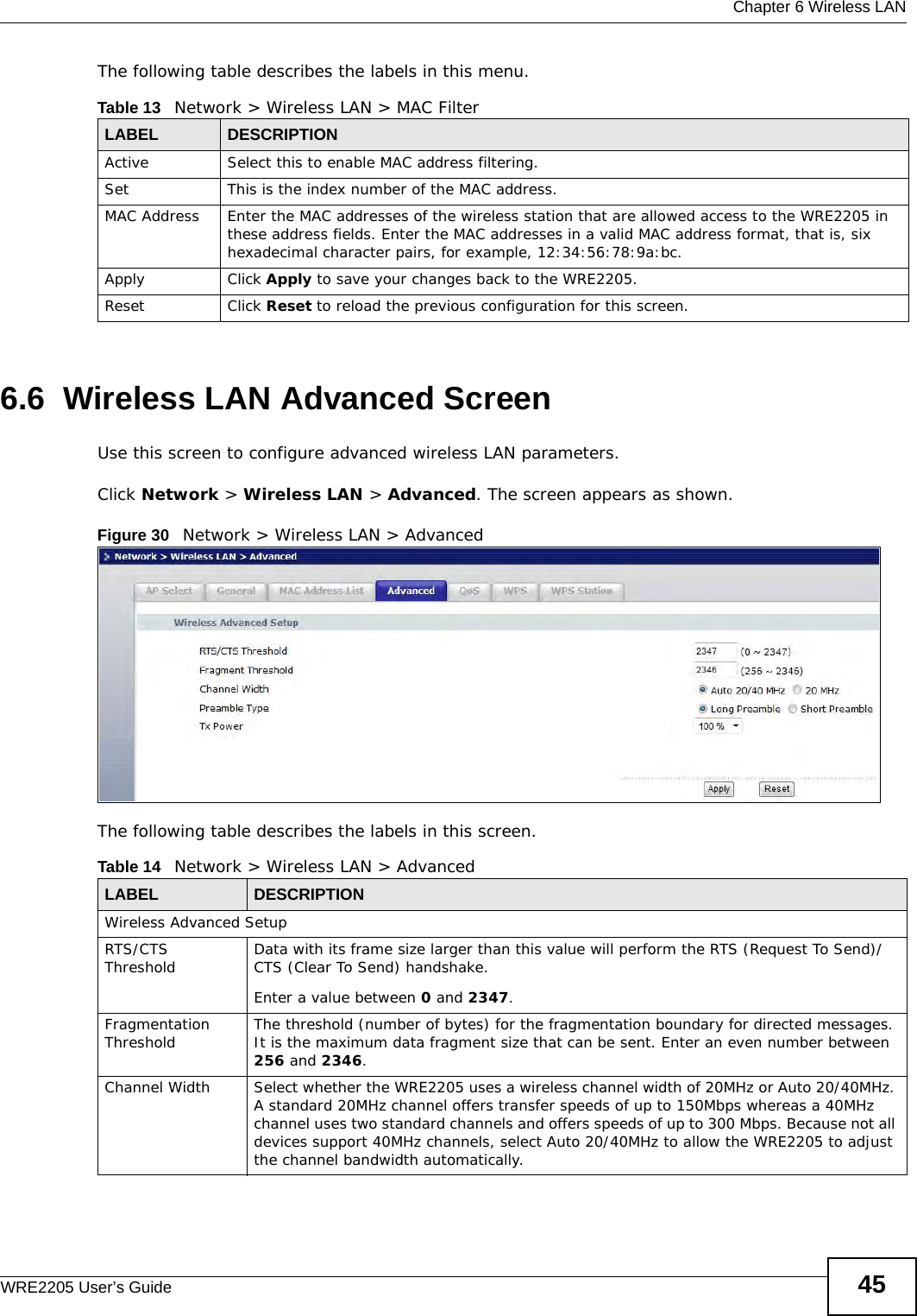  Chapter 6 Wireless LANWRE2205 User’s Guide 45The following table describes the labels in this menu.6.6  Wireless LAN Advanced ScreenUse this screen to configure advanced wireless LAN parameters.Click Network &gt; Wireless LAN &gt; Advanced. The screen appears as shown.Figure 30   Network &gt; Wireless LAN &gt; Advanced The following table describes the labels in this screen. Table 13   Network &gt; Wireless LAN &gt; MAC FilterLABEL DESCRIPTIONActive Select this to enable MAC address filtering.Set This is the index number of the MAC address.MAC Address Enter the MAC addresses of the wireless station that are allowed access to the WRE2205 in these address fields. Enter the MAC addresses in a valid MAC address format, that is, six hexadecimal character pairs, for example, 12:34:56:78:9a:bc.Apply Click Apply to save your changes back to the WRE2205.Reset Click Reset to reload the previous configuration for this screen.Table 14   Network &gt; Wireless LAN &gt; AdvancedLABEL DESCRIPTIONWireless Advanced SetupRTS/CTS Threshold Data with its frame size larger than this value will perform the RTS (Request To Send)/CTS (Clear To Send) handshake. Enter a value between 0 and 2347. Fragmentation Threshold The threshold (number of bytes) for the fragmentation boundary for directed messages. It is the maximum data fragment size that can be sent. Enter an even number between 256 and 2346.Channel Width Select whether the WRE2205 uses a wireless channel width of 20MHz or Auto 20/40MHz. A standard 20MHz channel offers transfer speeds of up to 150Mbps whereas a 40MHz channel uses two standard channels and offers speeds of up to 300 Mbps. Because not all devices support 40MHz channels, select Auto 20/40MHz to allow the WRE2205 to adjust the channel bandwidth automatically.