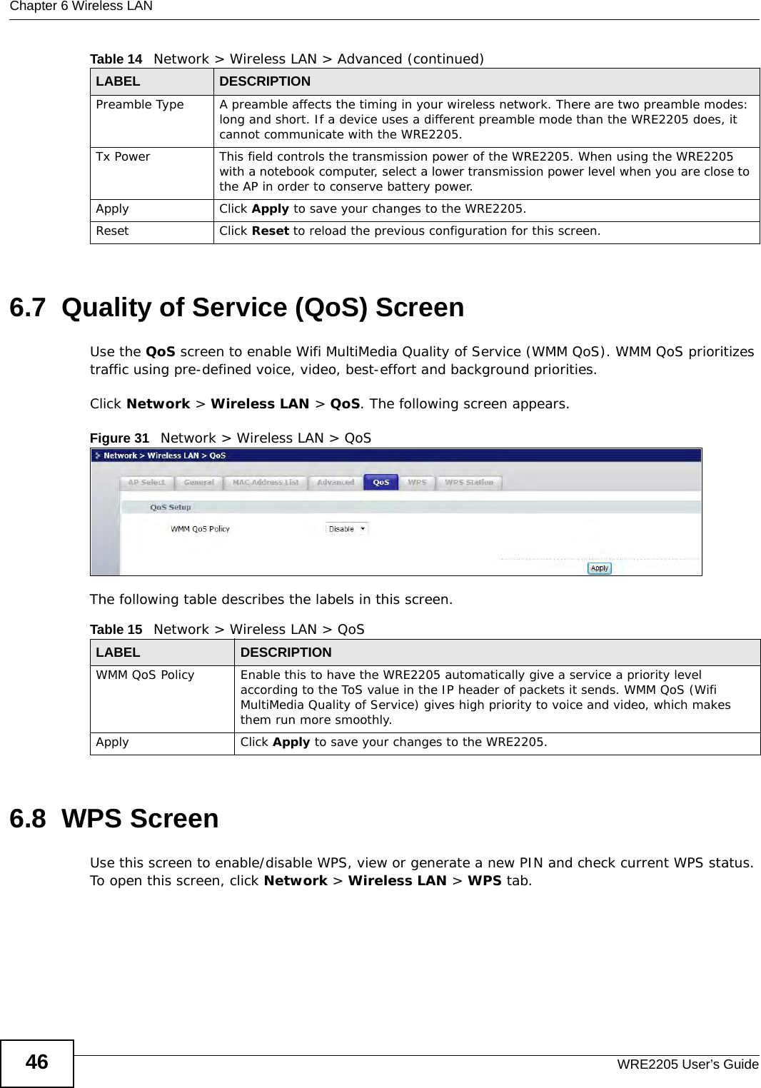 Chapter 6 Wireless LANWRE2205 User’s Guide466.7  Quality of Service (QoS) ScreenUse the QoS screen to enable Wifi MultiMedia Quality of Service (WMM QoS). WMM QoS prioritizes traffic using pre-defined voice, video, best-effort and background priorities.Click Network &gt; Wireless LAN &gt; QoS. The following screen appears.Figure 31   Network &gt; Wireless LAN &gt; QoS The following table describes the labels in this screen. 6.8  WPS ScreenUse this screen to enable/disable WPS, view or generate a new PIN and check current WPS status. To open this screen, click Network &gt; Wireless LAN &gt; WPS tab.Preamble Type A preamble affects the timing in your wireless network. There are two preamble modes: long and short. If a device uses a different preamble mode than the WRE2205 does, it cannot communicate with the WRE2205.Tx Power This field controls the transmission power of the WRE2205. When using the WRE2205 with a notebook computer, select a lower transmission power level when you are close to the AP in order to conserve battery power.Apply Click Apply to save your changes to the WRE2205.Reset Click Reset to reload the previous configuration for this screen.Table 14   Network &gt; Wireless LAN &gt; Advanced (continued)LABEL DESCRIPTIONTable 15   Network &gt; Wireless LAN &gt; QoSLABEL DESCRIPTIONWMM QoS Policy Enable this to have the WRE2205 automatically give a service a priority level according to the ToS value in the IP header of packets it sends. WMM QoS (Wifi MultiMedia Quality of Service) gives high priority to voice and video, which makes them run more smoothly.Apply Click Apply to save your changes to the WRE2205.