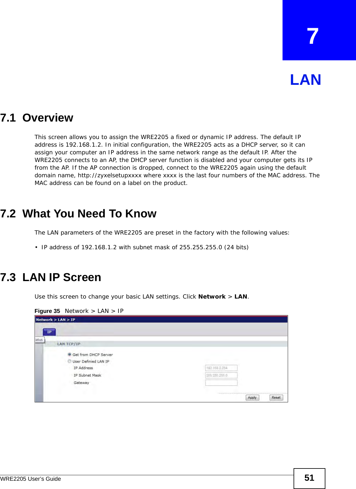 WRE2205 User’s Guide 51CHAPTER   7LAN7.1  OverviewThis screen allows you to assign the WRE2205 a fixed or dynamic IP address. The default IP address is 192.168.1.2. In initial configuration, the WRE2205 acts as a DHCP server, so it can assign your computer an IP address in the same network range as the default IP. After the WRE2205 connects to an AP, the DHCP server function is disabled and your computer gets its IP from the AP. If the AP connection is dropped, connect to the WRE2205 again using the default domain name, http://zyxelsetupxxxx where xxxx is the last four numbers of the MAC address. The MAC address can be found on a label on the product.7.2  What You Need To KnowThe LAN parameters of the WRE2205 are preset in the factory with the following values:• IP address of 192.168.1.2 with subnet mask of 255.255.255.0 (24 bits)7.3  LAN IP ScreenUse this screen to change your basic LAN settings. Click Network &gt; LAN.Figure 35   Network &gt; LAN &gt; IP 