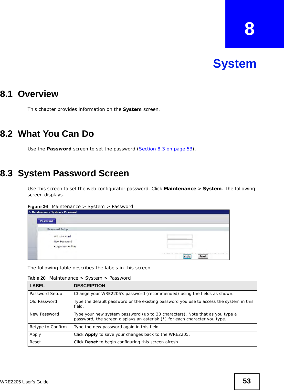 WRE2205 User’s Guide 53CHAPTER   8System8.1  OverviewThis chapter provides information on the System screen. 8.2  What You Can DoUse the Password screen to set the password (Section 8.3 on page 53).8.3  System Password Screen Use this screen to set the web configurator password. Click Maintenance &gt; System. The following screen displays.Figure 36   Maintenance &gt; System &gt; Password The following table describes the labels in this screen.Table 20   Maintenance &gt; System &gt; PasswordLABEL DESCRIPTIONPassword Setup Change your WRE2205’s password (recommended) using the fields as shown.Old Password Type the default password or the existing password you use to access the system in this field.New Password Type your new system password (up to 30 characters). Note that as you type a password, the screen displays an asterisk (*) for each character you type.Retype to Confirm Type the new password again in this field.Apply Click Apply to save your changes back to the WRE2205.Reset Click Reset to begin configuring this screen afresh.